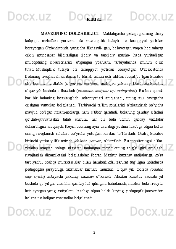 KIRISH
                  MAVZUNING   DOLZARBLIGI :.   Maktabgacha   pedagogikaning   ilmiy
tadqiqot   metodlari   yordami-   da   mustaqillik   tufayli   o'z   taraqqiyot   yo'lidan
borayotgan   O'zbekistonda   yangicha   fikrlaydi-   gan,   bo'layotgan  voqea   hodisalarga
erkin   munosabat   bildiradigan   ijodiy   va   tanqidiy   musho-   hada   yuritadigan
muloqotning   sir-asrorlarini   o'rgangan   yoshlarni   tarbiyalashda   muhim   o‘rin
tutadi.Mustaqillik   tufayli   o'z   taraqqiyot   yo'lidan   borayotgan   O'zbekistonda
Bolaning rivojlanish xaritasini to‘ldirish uchun uch sikldan iborat bo‘lgan kuzatuv
olib boriladi: dastlabki  ( o‘quv yili boshida),   oraliq va yakuniy. Dastlabki  kuzatuv
o‘quv yili boshida o‘tkaziladi ( taxminan sentyabr  oyi mobaynida ). Bu bos-qichda
har   bir   bolaning   boshlang‘ich   imkoniyatlari   aniqlanadi,   uning   shu   davrgacha
erishgan   yutuqlari   belgilanadi.   Tarbiyachi   ta’lim   sohalarini   o‘zlashtirish   bo‘yicha
mavjud   bo‘lgan   muam-molarga   ham   e’tibor   qaratadi,   bolaning   qanday   sifatlari
qo‘llab-quvvatlashni   talab   etishini,   har   bir   bola   uchun   qanday   vazifalar
dolzarbligini aniqlaydi. Keyin bolaning ayni davrdagi yoshini hisobga olgan holda
uning   rivojlanish   sohalari   bo‘yicha   yutuqlari   xaritasi   to‘ldiriladi.   Oraliq   kuzatuv
birinchi   yarim   yillik  oxirida   (dekabr,   yanvar)   o‘tkaziladi.   Bu  monitoringni   o‘tka-
zishdan   maqsad   bolaga   nisbatan   tanlangan   metodikaning   to‘g‘riligini   aniqlash,
rivojlanish   dinamikasini   belgilashdan   iborat.   Mazkur   kuzatuv   natijalariga   ko‘ra
tarbiyachi,   boshqa   mutaxassislar   bilan   hamkorlikda,   zarurat   tug‘ilgan   holatlarda
pedagogika   jarayoniga   tuzatishlar   kiritishi   mumkin.   O‘quv   yili   oxirida   (odatda
may   oyida )   tarbiyachi   yakuniy   kuzatuv   o‘tkazadi.   Mazkur   kuzatuv   asosida   yil
boshida qo‘yilgan vazifalar qanday hal qilingani baholanadi, mazkur bola rivojida
kutilayotgan   yangi   natijalarni   hisobga   olgan   holda   keyingi   pedagogik   jarayondan
ko‘zda tutiladigan maqsadlar belgilanadi. 
3 