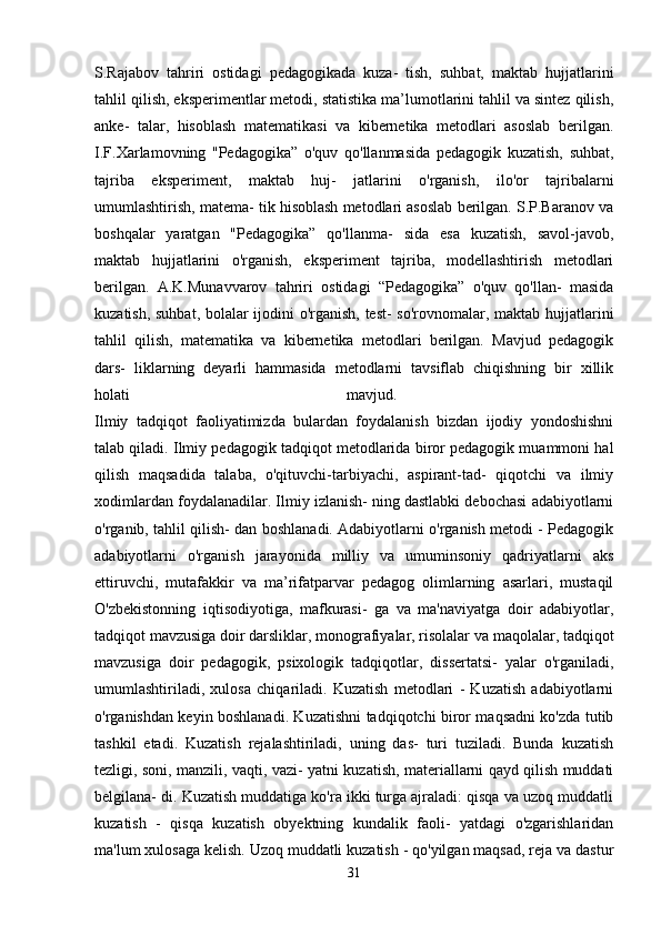 S.Rajabov   tahriri   ostidagi   pedagogikada   kuza-   tish,   suhbat,   maktab   hujjatlarini
tahlil qilish, eksperimentlar metodi, statistika ma’lumotlarini tahlil va sintez qilish,
anke-   talar,   hisoblash   matematikasi   va   kibernetika   metodlari   asoslab   berilgan.
I.F.Xarlamovning   "Pedagogika”   o'quv   qo'llanmasida   pedagogik   kuzatish,   suhbat,
tajriba   eksperiment,   maktab   huj-   jatlarini   o'rganish,   ilo'or   tajribalarni
umumlashtirish, matema- tik hisoblash metodlari asoslab berilgan. S.P.Baranov va
boshqalar   yaratgan   "Pedagogika”   qo'llanma-   sida   esa   kuzatish,   savol-javob,
maktab   hujjatlarini   o'rganish,   eksperiment   tajriba,   modellashtirish   metodlari
berilgan.   A.K.Munavvarov   tahriri   ostidagi   “Pedagogika”   o'quv   qo'llan-   masida
kuzatish, suhbat, bolalar ijodini o'rganish, test- so'rovnomalar, maktab hujjatlarini
tahlil   qilish,   matematika   va   kibernetika   metodlari   berilgan.   Mavjud   pedagogik
dars-   liklarning   deyarli   hammasida   metodlarni   tavsiflab   chiqishning   bir   xillik
holati   mavjud.  
Ilmiy   tadqiqot   faoliyatimizda   bulardan   foydalanish   bizdan   ijodiy   yondoshishni
talab qiladi. Ilmiy pedagogik tadqiqot metodlarida biror pedagogik muammoni hal
qilish   maqsadida   talaba,   o'qituvchi-tarbiyachi,   aspirant-tad-   qiqotchi   va   ilmiy
xodimlardan foydalanadilar. Ilmiy izlanish- ning dastlabki debochasi adabiyotlarni
o'rganib, tahlil qilish- dan boshlanadi. Adabiyotlarni o'rganish metodi - Pedagogik
adabiyotlarni   o'rganish   jarayonida   milliy   va   umuminsoniy   qadriyatlarni   aks
ettiruvchi,   mutafakkir   va   ma’rifatparvar   pedagog   olimlarning   asarlari,   mustaqil
O'zbekistonning   iqtisodiyotiga,   mafkurasi-   ga   va   ma'naviyatga   doir   adabiyotlar,
tadqiqot mavzusiga doir darsliklar, monografiyalar, risolalar va maqolalar, tadqiqot
mavzusiga   doir   pedagogik,   psixologik   tadqiqotlar,   dissertatsi-   yalar   o'rganiladi,
umumlashtiriladi,   xulosa   chiqariladi.   Kuzatish   metodlari   -   Kuzatish   adabiyotlarni
o'rganishdan keyin boshlanadi. Kuzatishni tadqiqotchi biror maqsadni ko'zda tutib
tashkil   etadi.   Kuzatish   rejalashtiriladi,   uning   das-   turi   tuziladi.   Bunda   kuzatish
tezligi, soni, manzili, vaqti, vazi- yatni kuzatish, materiallarni qayd qilish muddati
belgilana- di. Kuzatish muddatiga ko'ra ikki turga ajraladi: qisqa va uzoq muddatli
kuzatish   -   qisqa   kuzatish   obyektning   kundalik   faoli-   yatdagi   o'zgarishlaridan
ma'lum xulosaga kelish. Uzoq muddatli kuzatish - qo'yilgan maqsad, reja va dastur
31 