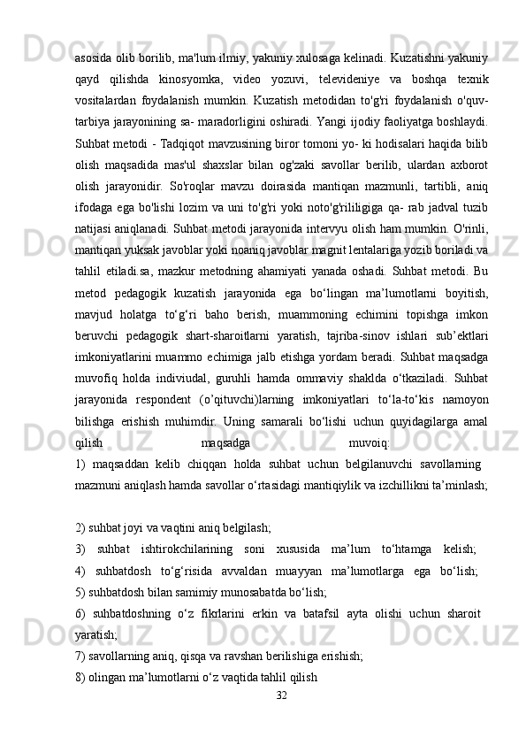 asosida olib borilib, ma'lum ilmiy, yakuniy xulosaga kelinadi. Kuzatishni yakuniy
qayd   qilishda   kinosyomka,   video   yozuvi,   televideniye   va   boshqa   texnik
vositalardan   foydalanish   mumkin.   Kuzatish   metodidan   to'g'ri   foydalanish   o'quv-
tarbiya jarayonining sa- maradorligini oshiradi. Yangi ijodiy faoliyatga boshlaydi.
Suhbat metodi - Tadqiqot mavzusining biror tomoni yo- ki hodisalari haqida bilib
olish   maqsadida   mas'ul   shaxslar   bilan   og'zaki   savollar   berilib,   ulardan   axborot
olish   jarayonidir.   So'roqlar   mavzu   doirasida   mantiqan   mazmunli,   tartibli,   aniq
ifodaga   ega   bo'lishi   lozim   va   uni   to'g'ri   yoki   noto'g'rililigiga   qa-   rab   jadval   tuzib
natijasi aniqlanadi. Suhbat metodi jarayonida intervyu olish ham mumkin. O'rinli,
mantiqan yuksak javoblar yoki noaniq javoblar magnit lentalariga yozib boriladi va
tahlil   etiladi.sa,   mazkur   metodning   ahamiyati   yanada   oshadi.   Suhbat   metodi.   Bu
metod   pedagogik   kuzatish   jarayonida   ega   bo‘lingan   ma’lumotlarni   boyitish,
mavjud   holatga   to‘g‘ri   baho   berish,   muammoning   echimini   topishga   imkon
beruvchi   pedagogik   shart-sharoitlarni   yaratish,   tajriba-sinov   ishlari   sub’ektlari
imkoniyatlarini   muammo  echimiga   jalb  etishga   yordam   beradi.   Suhbat   maqsadga
muvofiq   holda   indiviudal,   guruhli   hamda   ommaviy   shaklda   o‘tkaziladi.   Suhbat
jarayonida   respondent   (o’qituvchi)larning   imkoniyatlari   to‘la-to‘kis   namoyon
bilishga   erishish   muhimdir.   Uning   samarali   bo‘lishi   uchun   quyidagilarga   amal
qilish   maqsadga   muvoiq:  
1)   maqsaddan   kelib   chiqqan   holda   suhbat   uchun   belgilanuvchi   savollarning  
mazmuni aniqlash hamda savollar o‘rtasidagi mantiqiylik va izchillikni ta’minlash;
2) suhbat joyi va vaqtini aniq belgilash; 
3)   suhbat   ishtirokchilarining   soni   xususida   ma’lum   to‘htamga   kelish;  
4)   suhbatdosh   to‘g‘risida   avvaldan   muayyan   ma’lumotlarga   ega   bo‘lish;  
5) suhbatdosh bilan samimiy munosabatda bo‘lish; 
6)   suhbatdoshning   o‘z   fikrlarini   erkin   va   batafsil   ayta   olishi   uchun   sharoit  
yaratish;  
7) savollarning aniq, qisqa va ravshan berilishiga erishish; 
8) olingan ma’lumotlarni o‘z vaqtida tahlil qilish 
32 