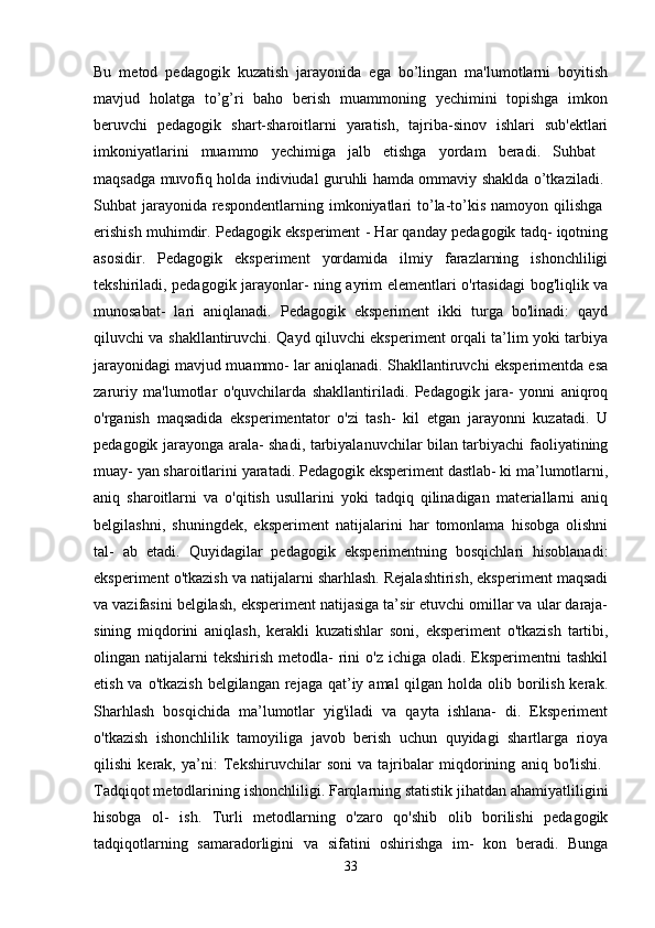 Bu   metod   pedagogik   kuzatish   jarayonida   ega   bo’lingan   ma'lumotlarni   boyitish
mavjud   holatga   to’g’ri   baho   berish   muammoning   yechimini   topishga   imkon
beruvchi   pedagogik   shart-sharoitlarni   yaratish,   tajriba-sinov   ishlari   sub'ektlari
imkoniyatlarini   muammo   yechimiga   jalb   etishga   yordam   beradi.   Suhbat  
maqsadga muvofiq holda indiviudal guruhli hamda ommaviy shaklda o’tkaziladi.  
Suhbat  jarayonida  respondentlarning  imkoniyatlari  to’la-to’kis namoyon qilishga  
erishish muhimdir. Pedagogik eksperiment - Har qanday pedagogik tadq- iqotning
asosidir.   Pedagogik   eksperiment   yordamida   ilmiy   farazlarning   ishonchliligi
tekshiriladi, pedagogik jarayonlar- ning ayrim elementlari o'rtasidagi bog'liqlik va
munosabat-   lari   aniqlanadi.   Pedagogik   eksperiment   ikki   turga   bo'linadi:   qayd
qiluvchi va shakllantiruvchi. Qayd qiluvchi eksperiment orqali ta’lim yoki tarbiya
jarayonidagi mavjud muammo- lar aniqlanadi. Shakllantiruvchi eksperimentda esa
zaruriy   ma'lumotlar   o'quvchilarda   shakllantiriladi.   Pedagogik   jara-   yonni   aniqroq
o'rganish   maqsadida   eksperimentator   o'zi   tash-   kil   etgan   jarayonni   kuzatadi.   U
pedagogik jarayonga arala- shadi, tarbiyalanuvchilar bilan tarbiyachi faoliyatining
muay- yan sharoitlarini yaratadi. Pedagogik eksperiment dastlab- ki ma’lumotlarni,
aniq   sharoitlarni   va   o'qitish   usullarini   yoki   tadqiq   qilinadigan   materiallarni   aniq
belgilashni,   shuningdek,   eksperiment   natijalarini   har   tomonlama   hisobga   olishni
tal-   ab   etadi.   Quyidagilar   pedagogik   eksperimentning   bosqichlari   hisoblanadi:
eksperiment o'tkazish va natijalarni sharhlash. Rejalashtirish, eksperiment maqsadi
va vazifasini belgilash, eksperiment natijasiga ta’sir etuvchi omillar va ular daraja-
sining   miqdorini   aniqlash,   kerakli   kuzatishlar   soni,   eksperiment   o'tkazish   tartibi,
olingan natijalarni  tekshirish  metodla-   rini   o'z ichiga  oladi.  Eksperimentni   tashkil
etish va o'tkazish  belgilangan  rejaga  qat’iy amal  qilgan holda olib borilish kerak.
Sharhlash   bosqichida   ma’lumotlar   yig'iladi   va   qayta   ishlana-   di.   Eksperiment
o'tkazish   ishonchlilik   tamoyiliga   javob   berish   uchun   quyidagi   shartlarga   rioya
qilishi   kerak,   ya’ni:   Tekshiruvchilar   soni   va   tajribalar   miqdorining   aniq   bo'lishi.  
Tadqiqot metodlarining ishonchliligi. Farqlarning statistik jihatdan ahamiyatliligini
hisobga   ol-   ish.   Turli   metodlarning   o'zaro   qo'shib   olib   borilishi   pedagogik
tadqiqotlarning   samaradorligini   va   sifatini   oshirishga   im-   kon   beradi.   Bunga
33 