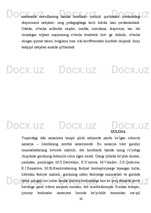 matematik   metodlarning   hamda   hisoblash-   yechish   qurilmalari   yordamidagi
eksperiment   natijalari-   ning   pedagogikaga   kirib   kelishi   ham   yordamlashadi.
Odatda,   o'rtacha   arifmetik   miqdor,   modda,   meridiana,   dispersiya,   tan-   lab
olinadigan   to'plam   majmuining   o'rtacha   kvadratik   chet-   ga   chikishi,   o'rtacha
olingan qiymat xatosi, belgilarni tuza- tish koeffetsentlari hisoblab chiqiladi. llmiy
tadqiqot natijalari amalda qo'llaniladi. 
                                                      
            XULOSA  
Yuqoridagi   ikki   nazariyani   tanqid   qilish   natijasida   paydo   bo’lgan   uchinchi
nazariya   –   liderlikning   sintetik   nazariyasidir.   Bu   nazariya   lider   guruhiy
munosabatlarning   bevosita   mahsuli,   deb   hisoblaydi   hamda   uning   ro’yobga
chiqishida guruhning birlamchi rolini ilgari suradi. Oxirgi yillarda ko’plab olimlar,
jumladan,   psixologlar   M.G.Davletshin,   E.G’ozieva,   M.Vohidov,   Z.R.Qodirova,
R.I.Sunnatova,   M.Sh.Rasulovalarning   faoliyat   kontseptsiyasiga   tayangan   holda,
liderlikni   faoliyat   mahsuli,   guruhning   ushbu   faoliyatga   munosabati   va   guruhda
qabul qilingan me`yorlar hamda ijtimoiy kutilmalarga kim ko’proq darajada javob
berishiga   qarab   liderni   aniqlash   mumkin,   deb   hisoblashmoqda.   Bundan   tashqari,
ijtimoiy   kutilmalar   nazariyasi   hozirda   ko’pchilik   tomonidan   ma`qul
34 