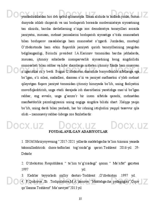 yondashishlardan biri deb qabul qilinmoqda. Shuni alohida ta`kidlash joizki, butun
dunyoda   ishlab   chiqarish   va   uni   boshqarish   borasida   modernizatsiya   siyosatining
tan   olinishi,   barcha   davlatlarning   o’ziga   xos   demokratiya   tamoyillari   asosida
jamiyatni,   xususan,   mehnat   jamoalarini   boshqarish   siyosatiga   o’tishi   munosabati
bilan   boshqaruv   masalalariga   ham   munosabat   o’zgardi.   Jumladan,   mustaqil
O’zbekistonda   ham   erkin   fuqarolik   jamiyati   qurish   tamoyillarining   yangidan
belgilanganligi,   Birinchi   president   I.A.Karimov   tomonidan   barcha   jabhalarda,
xususan,   ijtimoiy   sohalarda   insonparvarlik   siyosatining   keng   singdirilishi
munosabati bilan rahbar va lider shaxslarga nisbatan ijtimoiy fikrda ham muayyan
o’zgarishlar ro’y berdi. Bugun O’zbekiston sharoitida bunyodkorlik sifatlariga ega
bo’lgan,   o’z   oilasi,   mahallasi,   shaxsan   o’zi   va   jamiyat   mafnaatini   o’ylab   mehnat
qilayotgan   fuqaro   jamiyat   tomonidan   ijtimoiy   himoyada   bo’lib,   uning   faoliyatini
muvofiqlashtirish,  unga  etarli   darajada  ish  sharoitlarini   yaratishga   mas`ul  bo’lgan
rahbar,   eng   avvalo,   unga   g’amxo’r   bir   inson   sifatida   qarashi,   mehnatdan
manfaatdorlik   psixologiyasini   uning   ongiga   singdira   bilishi   shart.   Xalqqa   yaqin
bo’lib,   uning   dardi   bilan   yashash,   har   bir   ishning   istiqbolini   yaqqol   tasavvur   qila
olish – zamonaviy rahbar-liderga xos fazilatlardir. 
       
                               FOYDALANILGAN ADABIYOTLAR 
1. SH.M.Mirziyoyevning “2017-2021 yillarda maktabgacha ta’lim tizimini yanada
takomillashtirish   chora-tadbirlari   tog’risida”gi   qarori.Toshkent   2016-yil   29-
Dekabr
2.   O’zbekiston   Respublikasi   “   ta’lim   to’g’risidagi”   qonun   “   Ma’rifat”   gazetasi
1997   yil.  
3.   Kadrlar   tayyorlash   milliy   dasturi-Toshkent   ,O’zbekiston   .1997   yil.  
4.   F.Qodirova.,Sh   .Toshpulatova,M.A’zamova   “Maktabgacha   pedagogiks”.Oquv
qo’llanma.Toshkent” Ma’naviyat”2013 yil 
35 