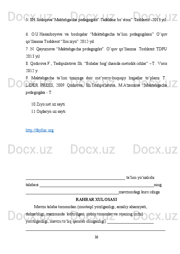 5. SH.Sodiqova“Maktabgacha pedagogiks”.Tafakkur bo’stoni” Toshkent -2013 yil.
6.   O.U.Hasanboyeva   va   boshqalar   “Maktabgacha   ta’lim   pedagogikasi”   O’quv
qo’llanma Toshkent “Ilm ziyo” 2012-yil 
7   .N.   Qayumova   “Maktabgacha   pedagogiks”.   O’quv   qo’llanma   .Toshkent   TDPU
2013 yil 
8. Qodirova F., Tashpulatova Sh. “Bolalar bog’chasida metodik ishlar” – Т .: Voris
2012 y. 
9.   Maktabgacha   ta’lim   tizimiga   doir   me’yoriy-huquqiy   hujjatlar   to’plami   Т .:
LIDER   PRESS,   2009   Qodirova,   Sh.Toshpo'latova,   M.A'zamova   “Maktabgacha
pedagogika - T. 
10. Ziyo.net.uz sayti 
11. Oqdaryo.uz sayti 
http://fayllar.org
_______________________________________________ ta’lim yo nalishi ʻ
talabasi ______________________________________________________ning 
____________________________________________mavzusidagi kurs ishiga 
RAHBAR XULOSASI
        Mavzu talaba tomonidan (mustaqil yozilganligi, amaliy ahamiyati, 
dolzarbligi, mazmunda  keltirilgan  ijobiy tomonlar va rejaning izchil 
yoritilganligi, mavzu to liq qamrab olinganligi) ______________________ 	
ʻ
__________________________________________________________________
36 