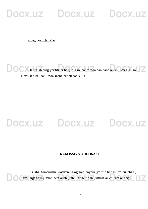 __________________________________________________________________
__________________________________________________________________
__________________________________________________________________
__________________________________________________________________
      Ishdagi kamchiliklar_______________________________________________
__________________________________________________________________
__________________________________________________
 __________________________________________________________ 
Kurs ishining yoritilishi bo yicha rahbar tomonidan baholanishi (kurs ishiga ʻ
ajratilgan balldan  25% gacha baholanadi): Ball __________ 
KOMISSIYA XULOSASI
Talaba  tomonidan  mavzuning og zaki bayoni (yoritib berishi, tushunchasi, 	
ʻ
savollarga to liq javob bera olishi, tahlillar keltirishi, xulosalar chiqara olishi) 	
ʻ
__________________________________________________________________
__________________________________________________________________
37 