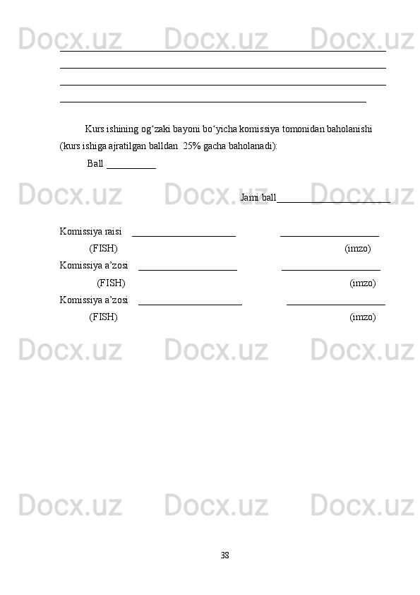 __________________________________________________________________
__________________________________________________________________
__________________________________________________________________
______________________________________________________________
 
Kurs ishining og zaki bayoni bo yicha komissiya tomonidan baholanishi ʻ ʻ
(kurs ishiga ajratilgan balldan  25% gacha baholanadi):
 Ball __________ 
Jami ball_______________________ 
Komissiya raisi    _____________________                  ____________________ 
            (FISH)                                                                                            (imzo) 
Komissiya a’zosi    ____________________                  ____________________ 
               (FISH)                                                                                           (imzo) 
Komissiya a’zosi    _____________________                  ____________________ 
            (FISH)                                                                                              (imzo)
38 