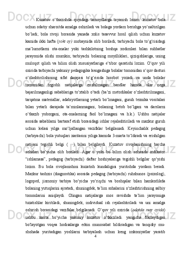 Kuzatuv   o‘tkazishda   quyidagi   tamoyillarga   tayanish   lozim:   kuzatuv   bola
uchun odatiy sharoitda amalga oshiriladi va bolaga yordam berishga yo‘naltirilgan
bo‘ladi;   bola   rivoji   borasida   yanada   xolis   tasavvur   hosil   qilish   uchun   kuzatuv
kamida  ikki   hafta   ( yoki  oy)   mobaynida  olib  boriladi;  tarbiyachi  bola  to‘g‘risidagi
ma’lumotlarni   ota-onalar   yoki   tashkilotning   boshqa   xodimlari   bilan   suhbatlar
jarayonida   olishi   mumkin;   tarbiyachi   bolaning   moyilliklari,   qiziqishlariga,   uning
muloqot   qilish   va   bilim   olish   xususiyatlariga   e’tibor   qaratishi   lozim.   O‘quv   yili
oxirida tarbiyachi yakuniy pedagogika kengashiga bolalar tomonidan o‘quv dasturi
o‘zlashtirilishining   sifat   darajasi   to‘g‘risida   hisobot   yozadi   va   unda   bolalar
tomonidan   tegishli   natijalarga   erishilmagan   bandlar   hamda   ular   nega
bajarilmaganligi sabablariga to‘xtalib o‘tadi (ba’zi metodikalar o‘zlashtirilmagani,
tarqatma   materiallar,   adabiyotlarning   yetarli   bo‘lmagani,   guruh   texnika   vositalari
bilan   yetarli   darajada   ta’minlanmagani,   bolaning   betob   bo‘lgani   va   darslarni
o‘tkazib   yuborgani,   ota-onalarning   faol   bo‘lmagani   va   h.k.).   Ushbu   natijalar
asosida sabablarni bartaraf etish borasidagi ishlar rejalashtiriladi va mazkur guruh
uchun   kelasi   yilga   mo‘ljallangan   vazifalar   belgilanadi.   Keyinchalik   pedagog
(tarbiyachi) bola yutuqlari xaritasini yiliga kamida 3-marta to‘ldiradi va erishilgan
natijani   tegishli   belgi   ( ✔ )   bilan   belgilaydi.   Kuzatuv   rivojlanishning   barcha
sohalari   bo‘yicha   olib   boriladi.   Agar   u   yoki   bu   bilim   olish   sohasida   indikator
“ishlamasa”,   pedagog   (tarbiyachi)   daftar   hoshiyalariga   tegishli   belgilar   qo‘yishi
lozim.   Bu   bola   rivojlanishini   kuzatish   kundaligini   yuritishda   yordam   beradi.
Mazkur   tashxis   (diagnostika)   asosida   pedagog   (tarbiyachi)   ruhshunos   (psixolog),
logoped,   jismoniy   tarbiya   bo‘yicha   yo‘riqchi   va   boshqalar   bilan   hamkorlikda
bolaning yutuqlarini ajratadi, shuningdek, ta’lim sohalarini o‘zlashtirishning salbiy
tomonlarini   aniqlaydi.   Olingan   natijalarga   mos   ravishda   ta’lim   jarayoniga
tuzatishlar   kiritiladi,   shuningdek,   individual   ish   rejalashtiriladi   va   uni   amalga
oshirish   borasidagi   vazifalar   belgilanadi.   O‘quv   yili   oxirida   ( odatda   may   oyida )
ushbu   xarita   bo‘yicha   yakuniy   kuzatuv   o‘tkaziladi.   yangicha   fikrlaydigan
bo'layotgan   voqea   hodisalarga   erkin   munosabat   bildiradigan   va   tanqidiy   mu-
shohada   yuritadigan   yoshlarni   tarbiyalash   uchun   keng   imkoniyatlar   yaratib
4 