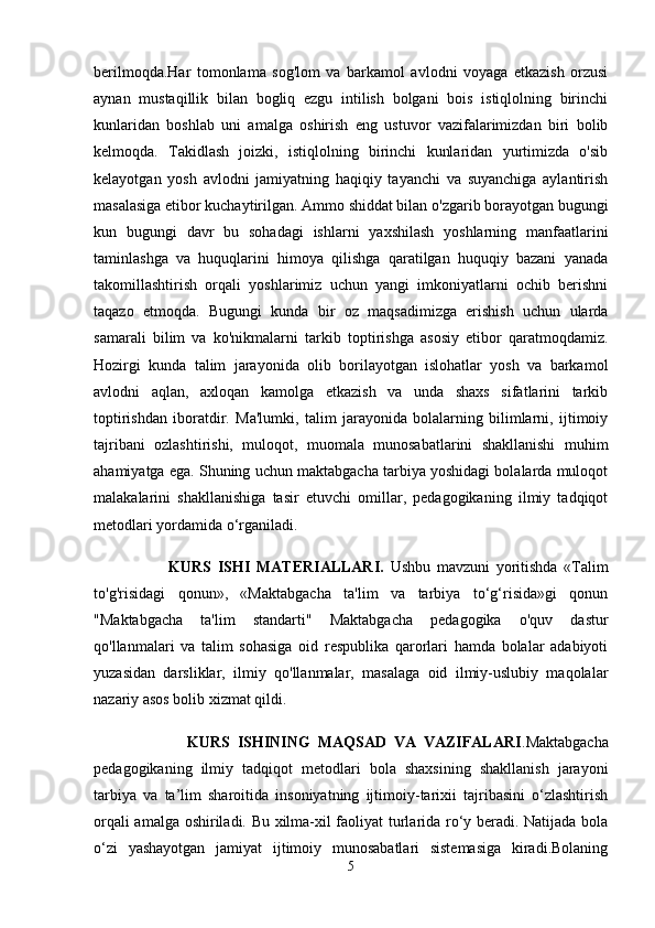 berilmoqda.Har   tomonlama   sog'lom   va   barkamol   avlodni   voyaga   etkazish   orzusi
aynan   mustaqillik   bilan   bogliq   ezgu   intilish   bolgani   bois   istiqlolning   birinchi
kunlaridan   boshlab   uni   amalga   oshirish   eng   ustuvor   vazifalarimizdan   biri   bolib
kelmoqda.   Takidlash   joizki,   istiqlolning   birinchi   kunlaridan   yurtimizda   o'sib
kelayotgan   yosh   avlodni   jamiyatning   haqiqiy   tayanchi   va   suyanchiga   aylantirish
masalasiga etibor kuchaytirilgan. Ammo shiddat bilan o'zgarib borayotgan bugungi
kun   bugungi   davr   bu   sohadagi   ishlarni   yaxshilash   yoshlarning   manfaatlarini
taminlashga   va   huquqlarini   himoya   qilishga   qaratilgan   huquqiy   bazani   yanada
takomillashtirish   orqali   yoshlarimiz   uchun   yangi   imkoniyatlarni   ochib   berishni
taqazo   etmoqda.   Bugungi   kunda   bir   oz   maqsadimizga   erishish   uchun   ularda
samarali   bilim   va   ko'nikmalarni   tarkib   toptirishga   asosiy   etibor   qaratmoqdamiz.
Hozirgi   kunda   talim   jarayonida   olib   borilayotgan   islohatlar   yosh   va   barkamol
avlodni   aqlan,   axloqan   kamolga   etkazish   va   unda   shaxs   sifatlarini   tarkib
toptirishdan   iboratdir.   Ma'lumki,   talim   jarayonida   bolalarning   bilimlarni,   ijtimoiy
tajribani   ozlashtirishi,   muloqot,   muomala   munosabatlarini   shakllanishi   muhim
ahamiyatga ega. Shuning uchun maktabgacha tarbiya yoshidagi bolalarda muloqot
malakalarini   shakllanishiga   tasir   etuvchi   omillar,   pedagogikaning   ilmiy   tadqiqot
metodlari yordamida o‘rganiladi. 
                        KURS   ISHI   MATERIALLARI.   Ushbu   mavzuni   yoritishda   «Talim
to'g'risidagi   qonun»,   «Maktabgacha   ta'lim   va   tarbiya   to‘g‘risida»gi   qonun
"Maktabgacha   ta'lim   standarti"   Maktabgacha   pedagogika   o'quv   dastur
qo'llanmalari   va   talim   sohasiga   oid   respublika   qarorlari   hamda   bolalar   adabiyoti
yuzasidan   darsliklar,   ilmiy   qo'llanmalar,   masalaga   oid   ilmiy-uslubiy   maqolalar
nazariy asos bolib xizmat qildi.
                        KURS   ISHINING   MAQSAD   VA   VAZIFALARI .Maktabgacha
pedagogikaning   ilmiy   tadqiqot   metodlari   bola   shaxsining   shakllanish   jarayoni
tarbiya   va   ta’lim   sharoitida   insoniyatning   ijtimoiy-tarixii   tajribasini   o‘zlashtirish
orqali amalga oshiriladi. Bu xilma-xil faoliyat turlarida ro‘y beradi. Natijada bola
o‘zi   yashayotgan   jamiyat   ijtimoiy   munosabatlari   sistemasiga   kiradi.Bolaning
5 