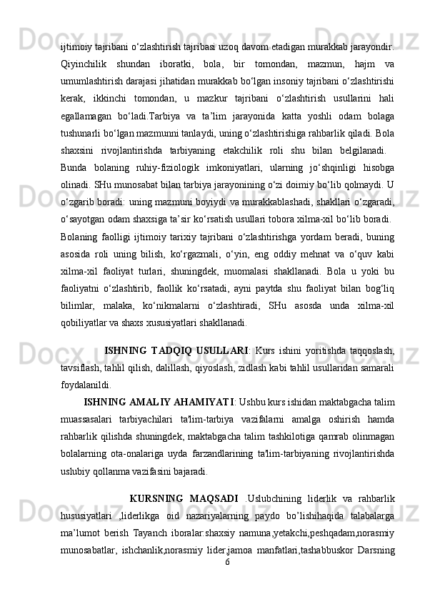 ijtimoiy tajribani o‘zlashtirish tajribasi uzoq davom etadigan murakkab jarayondir.
Qiyinchilik   shundan   iboratki,   bola,   bir   tomondan,   mazmun,   hajm   va
umumlashtirish darajasi jihatidan murakkab bo‘lgan insoniy tajribani o‘zlashtirishi
kerak,   ikkinchi   tomondan,   u   mazkur   tajribani   o‘zlashtirish   usullarini   hali
egallamagan   bo‘ladi.Tarbiya   va   ta’lim   jarayonida   katta   yoshli   odam   bolaga
tushunarli bo‘lgan mazmunni tanlaydi, uning o‘zlashtirishiga rahbarlik qiladi. Bola
shaxsini   rivojlantirishda   tarbiyaning   etakchilik   roli   shu   bilan   belgilanadi.  
Bunda   bolaning   ruhiy-fiziologik   imkoniyatlari,   ularning   jo‘shqinligi   hisobga
olinadi. SHu munosabat bilan tarbiya jarayonining o‘zi doimiy bo‘lib qolmaydi. U
o‘zgarib boradi: uning mazmuni boyiydi va murakkablashadi, shakllari o‘zgaradi,
o‘sayotgan odam shaxsiga ta’sir ko‘rsatish usullari tobora xilma-xil bo‘lib boradi. 
Bolaning   faolligi   ijtimoiy   tarixiy   tajribani   o‘zlashtirishga   yordam   beradi,   buning
asosida   roli   uning   bilish,   ko‘rgazmali,   o‘yin,   eng   oddiy   mehnat   va   o‘quv   kabi
xilma-xil   faoliyat   turlari,   shuningdek,   muomalasi   shakllanadi.   Bola   u   yoki   bu
faoliyatni   o‘zlashtirib,   faollik   ko‘rsatadi,   ayni   paytda   shu   faoliyat   bilan   bog‘liq
bilimlar,   malaka,   ko‘nikmalarni   o‘zlashtiradi,   SHu   asosda   unda   xilma-xil
qobiliyatlar va shaxs xususiyatlari shakllanadi. 
                    ISHNING   TADQIQ   USULLARI :   Kurs   ishini   yoritishda   taqqoslash,
tavsiflash, tahlil qilish, dalillash, qiyoslash, zidlash kabi tahlil usullaridan samarali
foydalanildi.  
         ISHNING AMALIY AHAMIYATI : Ushbu kurs ishidan maktabgacha talim
muassasalari   tarbiyachilari   ta'lim-tarbiya   vazifalarni   amalga   oshirish   hamda
rahbarlik   qilishda   shuningdek,   maktabgacha   talim   tashkilotiga   qamrab   olinmagan
bolalarning   ota-onalariga   uyda   farzandlarining   ta'lim-tarbiyaning   rivojlantirishda
uslubiy qollanma vazifasini bajaradi. 
                      KURSNING   MAQSADI   .Uslubchining   liderlik   va   rahbarlik
hususiyatlari   ,liderlikga   oid   nazariyalarning   paydo   bo’lishihaqida   talabalarga
ma’lumot   berish   Tayanch   iboralar:shaxsiy   namuna,yetakchi,peshqadam,norasmiy
munosabatlar,   ishchanlik,norasmiy   lider,jamoa   manfatlari,tashabbuskor   Darsning
6 