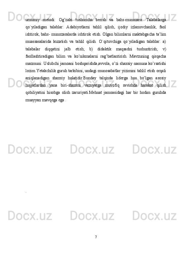 umumiy   metodi:   Og’zaki   tushuncha   berish   va   bahs-munozara.   Talabalarga
qo`yiladigan   talablar:   Adabiyotlarni   tahlil   qilish,   ijodiy   izlanuvchanlik,   faol
ishtirok, bahs- munozaralarda ishtirok etish. Olgan bilimlarni  maktabgacha  ta’lim
muassasalarida   kuzatish   va   tahlil   qilish.   O`qituvchiga   qo`yiladigan   talablar:   a)
talabalar   diqqatini   jalb   etish;   b)   didaktik   maqsadni   tushuntirish;   v)
faollashtiradigan   bilim   va   ko’nikmalarni   rag’batlantirish.   Mavzuning   qisqacha
mazmuni: Uslubchi jamoani boshqarishda,avvola, o’zi shaxsiy namuna ko’rsatishi
lozim.Yetakchilik guruh tarkibini, undagi munosabatlar yizimini tahlil etish orqali
aniqlanadigan   shaxsiy   holatidir.Bunday   talqinda   liderga   hos   bo’lgan   asosiy
hujjatlardan   yana   biri-shaxsni   vazuyatga   muvofiq   ravishda   harakat   qilish
qobiliyatini   hisobga   olish   zaruriyati.Mehnat   jamoasidagi   har   bir   hodim   guruhda
muayyan mavqega ega . 
.
.
7 