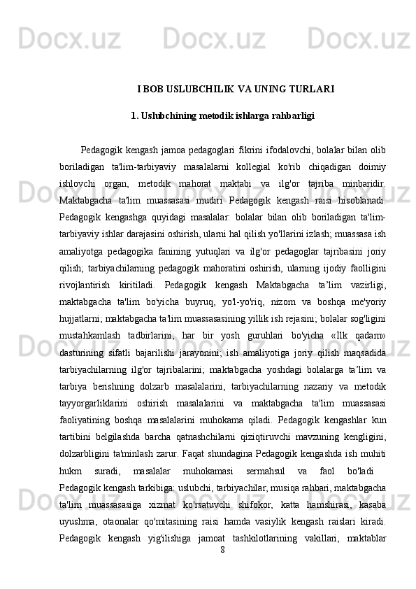 I BOB USLUBCHILIK VA UNING TURLARI
1. Uslubchining metodik ishlarga rahbarligi
            Pedagogik   kengash   jamoa   pedagoglari   fikrini   ifodalovchi,   bolalar   bilan   olib
boriladigan   ta'lim-tarbiyaviy   masalalarni   kollegial   ko'rib   chiqadigan   doimiy
ishlovchi   organ,   metodik   mahorat   maktabi   va   ilg'or   tajriba   minbaridir.
Maktabgacha   ta'lim   muassasasi   mudiri   Pedagogik   kengash   raisi   hisoblanadi.
Pedagogik   kengashga   quyidagi   masalalar:   bolalar   bilan   olib   boriladigan   ta'lim-
tarbiyaviy ishlar darajasini oshirish, ularni hal qilish yo'llarini izlash; muassasa ish
amaliyotga   pedagogika   fanining   yutuqlari   va   ilg'or   pedagoglar   tajribasini   joriy
qilish;   tarbiyachilarning   pedagogik   mahoratini   oshirish,   ularning   ijodiy   faolligini
rivojlantirish   kiritiladi.   Pedagogik   kengash   Maktabgacha   ta’lim   vazirligi,
maktabgacha   ta'lim   bo'yicha   buyruq,   yo'l-yo'riq,   nizom   va   boshqa   me'yoriy
hujjatlarni; maktabgacha ta'lim muassasasining yillik ish rejasini; bolalar sog'ligini
mustahkamlash   tadbirlarini;   har   bir   yosh   guruhlari   bo'yicha   «Ilk   qadam»
dasturining   sifatli   bajarilishi   jarayonini;   ish   amaliyotiga   joriy   qilish   maqsadida
tarbiyachilarning   ilg'or   tajribalarini;   maktabgacha   yoshdagi   bolalarga   ta’lim   va
tarbiya   berishning   dolzarb   masalalarini,   tarbiyachilarning   nazariy   va   metodik
tayyorgarliklarini   oshirish   masalalarini   va   maktabgacha   ta'lim   muassasasi
faoliyatining   boshqa   masalalarini   muhokama   qiladi.   Pedagogik   kengashlar   kun
tartibini   belgilashda   barcha   qatnashchilarni   qiziqtiruvchi   mavzuning   kengligini,
dolzarbligini   ta'minlash   zarur.   Faqat   shundagina   Pedagogik   kengashda   ish   muhiti
hukm   suradi,   masalalar   muhokamasi   sermahsul   va   faol   bo'ladi  
Pedagogik kengash tarkibiga: uslubchi, tarbiyachilar, musiqa rahbari, maktabgacha
ta'lim   muassasasiga   xizmat   ko'rsatuvchi   shifokor,   katta   hamshirasi,   kasaba
uyushma,   otaonalar   qo'mitasining   raisi   hamda   vasiylik   kengash   raislari   kiradi.
Pedagogik   kengash   yig'ilishiga   jamoat   tashkilotlarining   vakillari,   maktablar
8 