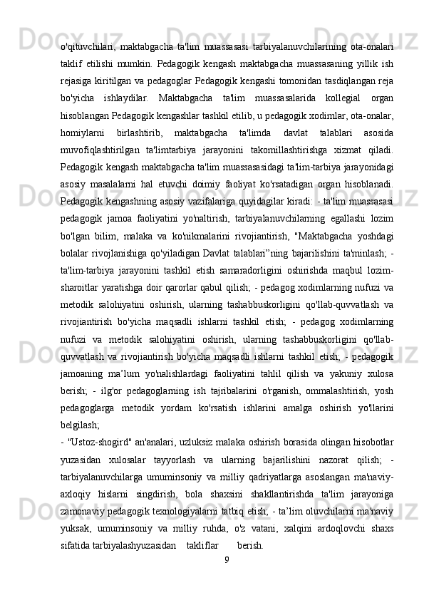 o'qituvchilari,   maktabgacha   ta'lim   muassasasi   tarbiyalanuvchilarining   ota-onalari
taklif   etilishi   mumkin.   Pedagogik   kengash   maktabgacha   muassasaning   yillik   ish
rejasiga kiritilgan va pedagoglar Pedagogik kengashi tomonidan tasdiqlangan reja
bo'yicha   ishlaydilar.   Maktabgacha   ta'lim   muassasalarida   kollegial   organ
hisoblangan Pedagogik kengashlar tashkil etilib, u pedagogik xodimlar, ota-onalar,
homiylarni   birlashtirib,   maktabgacha   ta'limda   davlat   talablari   asosida
muvofiqlashtirilgan   ta'limtarbiya   jarayonini   takomillashtirishga   xizmat   qiladi.
Pedagogik kengash maktabgacha ta'lim muassasasidagi ta'lim-tarbiya jarayonidagi
asosiy   masalalarni   hal   etuvchi   doimiy   faoliyat   ko'rsatadigan   organ   hisoblanadi.
Pedagogik kengashning asosiy vazifalariga quyidagilar kiradi: - ta'lim muassasasi
pedagogik   jamoa   faoliyatini   yo'naltirish,   tarbiyalanuvchilarning   egallashi   lozim
bo'lgan   bilim,   malaka   va   ko'nikmalarini   rivojiantirish,   "Maktabgacha   yoshdagi
bolalar   rivojlanishiga   qo'yiladigan   Davlat   talablari”ning   bajarilishini   ta'minlash;   -
ta'lim-tarbiya   jarayonini   tashkil   etish   samaradorligini   oshirishda   maqbul   lozim-
sharoitlar yaratishga doir qarorlar qabul  qilish; - pedagog xodimlarning nufuzi va
metodik   salohiyatini   oshirish,   ularning   tashabbuskorligini   qo'llab-quvvatlash   va
rivojiantirish   bo'yicha   maqsadli   ishlarni   tashkil   etish;   -   pedagog   xodimlarning
nufuzi   va   metodik   salohiyatini   oshirish,   ularning   tashabbuskorligini   qo'llab-
quvvatlash   va   rivojiantirish   bo'yicha   maqsadli   ishlarni   tashkil   etish;   -   pedagogik
jamoaning   ma’lum   yo'nalishlardagi   faoliyatini   tahlil   qilish   va   yakuniy   xulosa
berish;   -   ilg'or   pedagoglarning   ish   tajribalarini   o'rganish,   ommalashtirish,   yosh
pedagoglarga   metodik   yordam   ko'rsatish   ishlarini   amalga   oshirish   yo'llarini
belgilash;  
- "Ustoz-shogird" an'analari, uzluksiz malaka oshirish borasida olingan hisobotlar
yuzasidan   xulosalar   tayyorlash   va   ularning   bajarilishini   nazorat   qilish;   -
tarbiyalanuvchilarga   umuminsoniy   va   milliy   qadriyatlarga   asoslangan   ma'naviy-
axloqiy   hislarni   singdirish,   bola   shaxsini   shakllantirishda   ta'lim   jarayoniga
zamonaviy pedagogik texnologiyalarni tatbiq etish; - ta’lim oluvchilarni ma'naviy
yuksak,   umuminsoniy   va   milliy   ruhda,   o'z   vatani,   xalqini   ardoqlovchi   shaxs
sifatida tarbiyalash yuzasidan takliflar berish.  
9