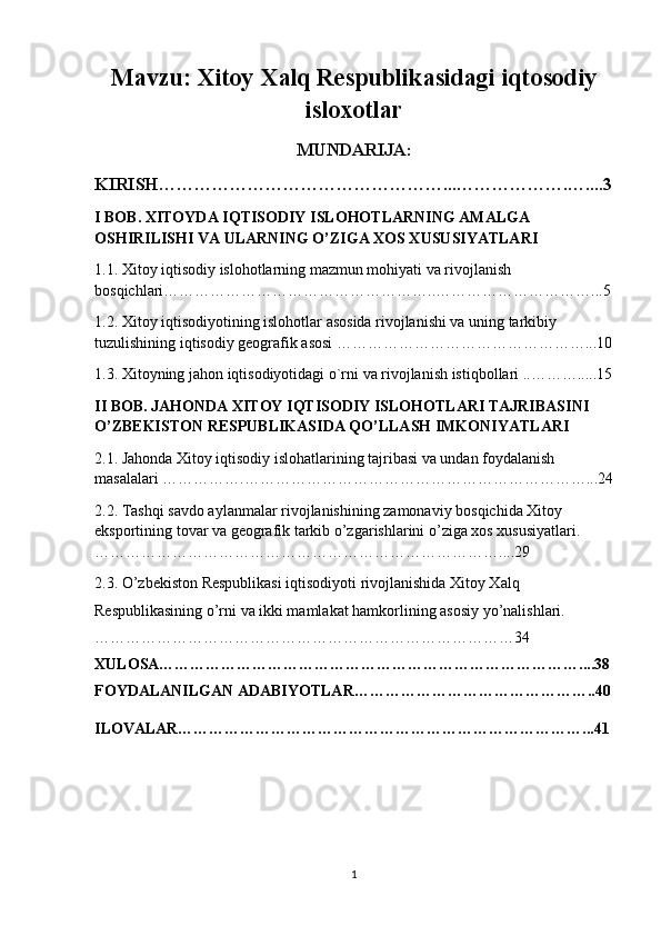 Mavzu:  Xitoy Xalq Respublikasidagi iqtosodiy
isloxotlar
MUNDARIJA:
KIRISH…………………………………………...……………….…....3
I BOB. XITOYDA IQTISODIY ISLOHOTLARNING AMALGA 
OSHIRILISHI VA ULARNING O’ZIGA XOS XUSUSIYATLARI 
1.1. Xitoy iqtisodiy islohotlarning mazmun mohiyati va rivojlanish 
bosqichlari……………………………………………..…………………………...5
1.2. Xitoy iqtisodiyotining islohotlar asosida rivojlanishi va uning tarkibiy 
tuzulishining iqtisodiy geografik asosi …………………………………………...10
1.3. Xitoyning jahon iqtisodiyotidagi o`rni va rivojlanish istiqbollari ..……….....15
II BOB. JAHONDA XITOY IQTISODIY ISLOHOTLARI TAJRIBASINI 
O’ZBEKISTON RESPUBLIKASIDA QO’LLASH IMKONIYATLARI
2.1. Jahonda Xitoy iqtisodiy islohatlarining tajribasi va undan foydalanish 
masalalari …………….…………………………………………………………...24
2.2. Tashqi savdo aylanmalar rivojlanishining zamonaviy bosqichida Xitoy 
eksportining tovar va geografik tarkib o’zgarishlarini o’ziga xos xususiyatlari.
……………………………………………………………………....29
2.3. O’zbekiston Respublikasi iqtisodiyoti rivojlanishida Xitoy Xalq 
Respublikasining o’rni va ikki mamlakat hamkorlining asosiy yo’nalishlari.
………………………………………………………………………34
XULOSA………………………………………………………………………....38
FOYDALANILGAN ADABIYOTLAR………………………………………..40
ILOVALAR……………………………………………………………………...41
1 