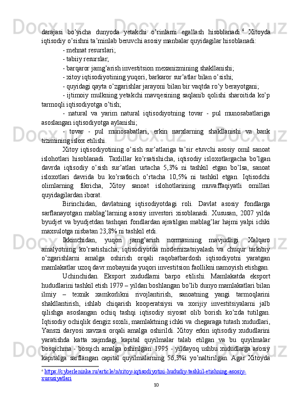 darajasi   bo’yicha   dunyoda   yetakchi   o’rinlarni   egallash   hisoblanadi. 6
  Xitoyda
iqtisodiy o’sishni ta’minlab beruvchi asosiy manbalar quyidagilar hisoblanadi:
- mehnat resurslari;
- tabiiy resurslar;
- barqaror jamg’arish investitsion mexanizmining shakllanishi;
- xitoy iqtisodiyotining yuqori, barkaror sur’atlar bilan o’sishi;
- quyidagi qayta o’zgarishlar jarayoni bilan bir vaqtda ro’y berayotgani;
- ijtimoiy mulkning yetakchi mavqesining saqlanib qolishi sharoitida ko’p
tarmoqli iqtisodiyotga o’tish;
-   natural   va   yarim   natural   iqtisodiyotning   tovar   -   pul   munosabatlariga
asoslangan iqtisodiyotga aylanishi;
-   tovar   -   pul   munosabatlari,   erkin   narxlarning   shakllanishi   va   bank
tizimining islox etilishi.
Xitoy   iqtisodiyotining   o’sish   sur’atlariga   ta’sir   etuvchi   asosiy   omil   sanoat
islohotlari   hisoblanadi.   Taxlillar   ko’rsatishicha,   iqtisodiy   isloxotlargacha   bo’lgan
davrda   iqtisodiy   o’sish   sur’atlari   urtacha   5,3%   ni   tashkil   etgan   bo’lsa,   sanoat
isloxotlari   davrida   bu   ko’rsatkich   o’rtacha   10,5%   ni   tashkil   etgan.   Iqtisodchi
olimlarning   fikricha,   Xitoy   sanoat   islohotlarining   muvaffaqiyatli   omillari
quyidagilardan iborat. 
Birinchidan,   davlatning   iqtisodiyotdagi   roli.   Davlat   asosiy   fondlarga
sarflanayotgan   mablag’larning   asosiy   investori   xisoblanadi.   Xususan,   2007   yilda
byudjet va byudjetdan tashqari fondlardan ajratilgan mablag’lar hajmi  yalpi ichki
maxsulotga nisbatan 23,8% ni tashkil etdi.
Ikkinchidan,   yuqori   jamg’arish   normasining   mavjudligi.   Xalqaro
amalyotning   ko’rsatishicha,   iqtisodiyotda   modernizatsiyalash   va   chuqur   tarkibiy
o’zgarishlarni   amalga   oshirish   orqali   raqobatbardosh   iqtisodiyotni   yaratgan
mamlakatlar uzoq davr mobaynida yuqori investitsion faollikni namoyish etishgan.
Uchinchidan.   Eksport   xududlarni   barpo   etilishi.   Mamlakatda   eksport
hududlarini tashkil etish 1979 – yildan boshlangan bo’lib dunyo mamlakatlari bilan
ilmiy   –   texnik   xamkorlikni   rivojlantirish,   sanoatning   yangi   tarmoqlarini
shakllantirish,   ishlab   chiqarish   kooperatsiysi   va   xorijiy   investitsiyalarni   jalb
qilishga   asoslangan   ochiq   tashqi   iqtisodiy   siyosat   olib   borish   ko’zda   tutilgan.
Iqtisodiy ochiqlik dengiz soxili, mamlaktning ichki va chegaraga tutash xududlari,
Yanszi   daryosi   xavzasi   orqali   amalga   oshirildi.   Xitoy   erkin   iqtisodiy   xududlarini
yaratishda   katta   xajmdagi   kapital   quyilmalar   talab   etilgan   va   bu   quyilmalar
bosqichma - bosqich amalga oshirilgan. 1995 - yildayoq ushbu xududlarga asosiy
kapitalga   sarflangan   capital   quyilmalarning   56,3%i   yo’naltirilgan.   Agar   Xitoyda
6
  https://cyberleninka.ru/article/n/xitoy-iqtisodiyotini-hududiy-tashkil-etishning-asosiy-
xususiyatlari  
10 