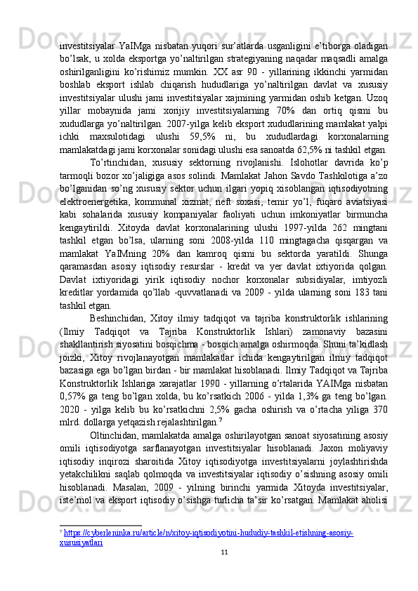 investitsiyalar   YaIMga   nisbatan   yuqori   sur’atlarda   usganligini   e’tiborga   oladigan
bo’lsak,  u  xolda  eksportga yo’naltirilgan  strategiyaning  naqadar  maqsadli  amalga
oshirilganligini   ko’rishimiz   mumkin.   XX   asr   90   -   yillarining   ikkinchi   yarmidan
boshlab   eksport   ishlab   chiqarish   hududlariga   yo’naltirilgan   davlat   va   xususiy
investitsiyalar   ulushi   jami   investitsiyalar   xajmining   yarmidan   oshib   ketgan.  Uzoq
yillar   mobaynida   jami   xorijiy   investitsiyalarning   70%   dan   ortiq   qismi   bu
xududlarga yo’naltirilgan. 2007-yilga kelib eksport xududlarining mamlakat yalpi
ichki   maxsulotidagi   ulushi   59,5%   ni,   bu   xududlardagi   korxonalarning
mamlakatdagi jami korxonalar sonidagi ulushi esa sanoatda 62,5% ni tashkil etgan.
To’rtinchidan,   xususiy   sektorning   rivojlanishi.   Islohotlar   davrida   ko’p
tarmoqli  bozor xo’jaligiga asos solindi. Mamlakat  Jahon Savdo Tashkilotiga a’zo
bo’lganidan   so’ng   xususiy   sektor   uchun   ilgari   yopiq   xisoblangan   iqtisodiyotning
elektroenergetika,   kommunal   xizmat,   neft   soxasi,   temir   yo’l,   fuqaro   aviatsiyasi
kabi   sohalarida   xususiy   kompaniyalar   faoliyati   uchun   imkoniyatlar   birmuncha
kengaytirildi.   Xitoyda   davlat   korxonalarining   ulushi   1997-yilda   262   mingtani
tashkil   etgan   bo’lsa,   ularning   soni   2008-yilda   110   mingtagacha   qisqargan   va
mamlakat   YaIMning   20%   dan   kamroq   qismi   bu   sektorda   yaratildi.   Shunga
qaramasdan   asosiy   iqtisodiy   resurslar   -   kredit   va   yer   davlat   ixtiyorida   qolgan.
Davlat   ixtiyoridagi   yirik   iqtisodiy   nochor   korxonalar   subsidiyalar,   imtiyozli
kreditlar   yordamida   qo’llab   -quvvatlanadi   va   2009   -   yilda   ularning   soni   183   tani
tashkil etgan.
Beshinchidan,   Xitoy   ilmiy   tadqiqot   va   tajriba   konstruktorlik   ishlarining
(Ilmiy   Tadqiqot   va   Tajriba   Konstruktorlik   Ishlari)   zamonaviy   bazasini
shakllantirish siyosatini bosqichma - bosqich amalga oshirmoqda. Shuni ta’kidlash
joizki,   Xitoy   rivojlanayotgan   mamlakatlar   ichida   kengaytirilgan   ilmiy   tadqiqot
bazasiga ega bo’lgan birdan - bir mamlakat hisoblanadi. Ilmiy Tadqiqot va Tajriba
Konstruktorlik   Ishlariga   xarajatlar   1990   -   yillarning   o’rtalarida   YAIMga   nisbatan
0,57%   ga   teng   bo’lgan   xolda,   bu   ko’rsatkich   2006   -   yilda   1,3%   ga   teng   bo’lgan.
2020   -   yilga   kelib   bu   ko’rsatkichni   2,5%   gacha   oshirish   va   o’rtacha   yiliga   370
mlrd. dollarga yetqazish rejalashtirilgan. 7
Oltinchidan, mamlakatda amalga oshirilayotgan sanoat siyosatining asosiy
omili   iqtisodiyotga   sarflanayotgan   investitsiyalar   hisoblanadi.   Jaxon   moliyaviy
iqtisodiy   inqirozi   sharoitida   Xitoy   iqtisodiyotga   investitsiyalarni   joylashtirishda
yetakchilikni  saqlab  qolmoqda  va investitsiyalar  iqtisodiy  o’sishning  asosiy  omili
hisoblanadi.   Masalan,   2009   -   yilning   birinchi   yarmida   Xitoyda   investitsiyalar,
iste’mol va eksport  iqtisodiy o’sishga turlicha ta’sir  ko’rsatgan.  Mamlakat  aholisi
7
  https://cyberleninka.ru/article/n/xitoy-iqtisodiyotini-hududiy-tashkil-etishning-asosiy-
xususiyatlari  
11 