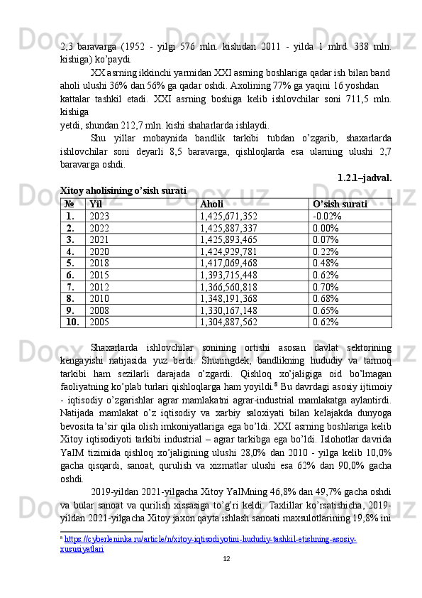 2,3   baravarga   (1952   -   yilgi   576   mln.   kishidan   2011   -   yilda   1   mlrd.   338   mln.
kishiga) ko’paydi.
XX asrning ikkinchi yarmidan XXI asrning boshlariga qadar ish bilan band
aholi ulushi 36% dan 56% ga qadar oshdi. Axolining 77% ga yaqini 16 yoshdan
kattalar   tashkil   etadi.   XXI   asrning   boshiga   kelib   ishlovchilar   soni   711,5   mln.
kishiga
yetdi, shundan 212,7 mln. kishi shaharlarda ishlaydi.
Shu   yillar   mobaynida   bandlik   tarkibi   tubdan   o’zgarib,   shaxarlarda
ishlovchilar   soni   deyarli   8,5   baravarga,   qishloqlarda   esa   ularning   ulushi   2,7
baravarga oshdi.
1.2.1–jadval.
Xitoy aholisining o’sish surati 
№ Yil Aholi  O’sish surati 
1. 2023 1,425,671,352 -0.02%
2. 2022 1,425,887,337 0.00%
3. 2021 1,425,893,465 0.07%
4. 2020 1,424,929,781 0.22%
5. 2018 1,417,069,468 0.48%
6. 2015 1,393,715,448 0.62%
7. 2012 1,366,560,818 0.70%
8. 2010 1,348,191,368 0.68%
9. 2008 1,330,167,148 0.65%
10. 2005 1,304,887,562 0.62%
Shaxarlarda   ishlovchilar   sonining   ortishi   asosan   davlat   sektorining
kengayishi   natijasida   yuz   berdi.   Shuningdek,   bandlikning   hududiy   va   tarmoq
tarkibi   ham   sezilarli   darajada   o’zgardi.   Qishloq   xo’jaligiga   oid   bo’lmagan
faoliyatning ko’plab turlari qishloqlarga ham yoyildi. 8
 Bu davrdagi asosiy ijtimoiy
-   iqtisodiy   o’zgarishlar   agrar   mamlakatni   agrar-industrial   mamlakatga   aylantirdi.
Natijada   mamlakat   o’z   iqtisodiy   va   xarbiy   saloxiyati   bilan   kelajakda   dunyoga
bevosita ta’sir qila olish imkoniyatlariga ega bo’ldi. XXI asrning boshlariga kelib
Xitoy iqtisodiyoti  tarkibi  industrial  – agrar  tarkibga ega  bo’ldi. Islohotlar  davrida
YaIM   tizimida   qishloq   xo’jaligining   ulushi   28,0%   dan   2010   -   yilga   kelib   10,0%
gacha   qisqardi,   sanoat,   qurulish   va   xizmatlar   ulushi   esa   62%   dan   90,0%   gacha
oshdi.
2019-yildan 2021-yilgacha Xitoy YaIMning 46,8% dan 49,7% gacha oshdi
va   bular   sanoat   va   qurilish   xissasiga   to’g’ri   keldi.   Taxlillar   ko’rsatishicha,   2019-
yildan 2021-yilgacha Xitoy jaxon qayta ishlash sanoati maxsulotlarining 19,8% ini
8
  https://cyberleninka.ru/article/n/xitoy-iqtisodiyotini-hududiy-tashkil-etishning-asosiy-
xususiyatlari  
12 