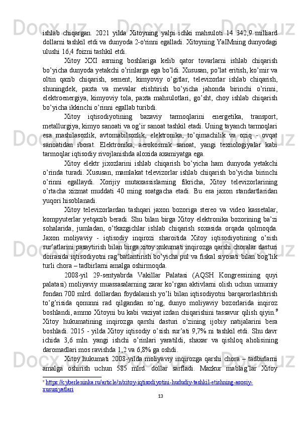 ishlab   chiqargan.   2021   yilda   Xitoyning   yalpi   ichki   mahsuloti   14   342,9   milliard
dollarni tashkil etdi va dunyoda 2-o'rinni egalladi. Xitoyning YaIMning dunyodagi
ulushi 16,4 foizni tashkil etdi.
Xitoy   XXI   asrning   boshlariga   kelib   qator   tovarlarni   ishlab   chiqarish
bo’yicha dunyoda yetakchi o’rinlarga ega bo’ldi. Xususan, po’lat eritish, ko’mir va
oltin   qazib   chiqarish,   sement,   kimyoviy   o’gitlar,   televizorlar   ishlab   chiqarish,
shuningdek,   paxta   va   mevalar   etishtirish   bo’yicha   jahonda   birinchi   o’rinni,
elektroenergiya,   kimyoviy   tola,   paxta   mahsulotlari,   go’sht,   choy   ishlab   chiqarish
bo’yicha ikkinchi o’rinni egallab turibdi. 
Xitoy   iqtisodiyotining   bazaviy   tarmoqlarini   energetika,   transport,
metallurgiya, kimyo sanoati va og’ir sanoat tashkil etadi. Uning tayanch tarmoqlari
esa   mashilasozlik,   avtomabilsozlik,   elektronika,   to’qimachilik   va   oziq   -   ovqat
sanoatidan   iborat.   Elektronika,   aerokosmik   sanoat,   yangi   texnologiyalar   kabi
tarmoqlar iqtisodiy rivojlanishda aloxida axamiyatga ega.
Xitoy   elektr   jixozlarini   ishlab   chiqarish   bo’yicha   ham   dunyoda   yetakchi
o’rinda   turadi.   Xususan,   mamlakat   televizorlar   ishlab   chiqarish   bo’yicha   birinchi
o’rinni   egallaydi.   Xorijiy   mutaxassislarning   fikricha,   Xitoy   televizorlarining
o’rtacha   xizmat   muddati   40   ming   soatgacha   etadi.   Bu   esa   jaxon   standartlaridan
yuqori hisoblanadi.
Xitoy   televizorlardan   tashqari   jaxon   bozoriga   stereo   va   video   kassetalar,
kompyuterlar  yetqazib beradi. Shu bilan birga Xitoy elektronika bozorining ba’zi
sohalarida,   jumladan,   o’tkazgichlar   ishlab   chiqarish   soxasida   orqada   qolmoqda.
Jaxon   moliyaviy   -   iqtisodiy   inqirozi   sharoitida   Xitoy   iqtisodiyotining   o’sish
sur’atlarini pasaytirish bilan birga xitoy xukumati inqirozga qarshi choralar dasturi
doirasida iqtisodiyotni rag’batlantirish bo’yicha pul va fiskal siyosati bilan bog’lik
turli chora – tadbirlarni amalga oshirmoqda.
2008-yil   29-sentyabrda   Vakillar   Palatasi   (AQSH   Kongressining   quyi
palatasi) moliyaviy muassasalarning zarar ko’rgan aktivlarni olish uchun umumiy
fondan 700 mlrd. dollardan foydalanish yo’li bilan iqtisodiyotni barqarorlashtirish
to’g’risida   qonunni   rad   qilgandan   so’ng,   dunyo   moliyaviy   bozorlarida   inqiroz
boshlandi, ammo Xitoyni bu kabi vaziyat izdan chiqarishini tassavur qilish qiyin. 9
Xitoy   hukumatining   inqirozga   qarshi   dasturi   o’zining   ijobiy   natijalarini   bera
boshladi. 2015 - yilda Xitoy iqtisodiy o’sish sur’ati 9,7% ni tashkil etdi. Shu davr
ichida   3,6   mln.   yangi   ishchi   o’rinlari   yaratildi,   shaxar   va   qishloq   aholisining
daromadlari mos ravishda 1,2 va 6,8% ga oshdi. 
Xitoy hukumati  2008-yilda moliyaviy inqirozga  qarshi  chora – tadbirlarni
amalga   oshirish   uchun   585   mlrd.   dollar   sarfladi.   Mazkur   mablag’lar   Xitoy
9
  https://cyberleninka.ru/article/n/xitoy-iqtisodiyotini-hududiy-tashkil-etishning-asosiy-
xususiyatlari   
13 