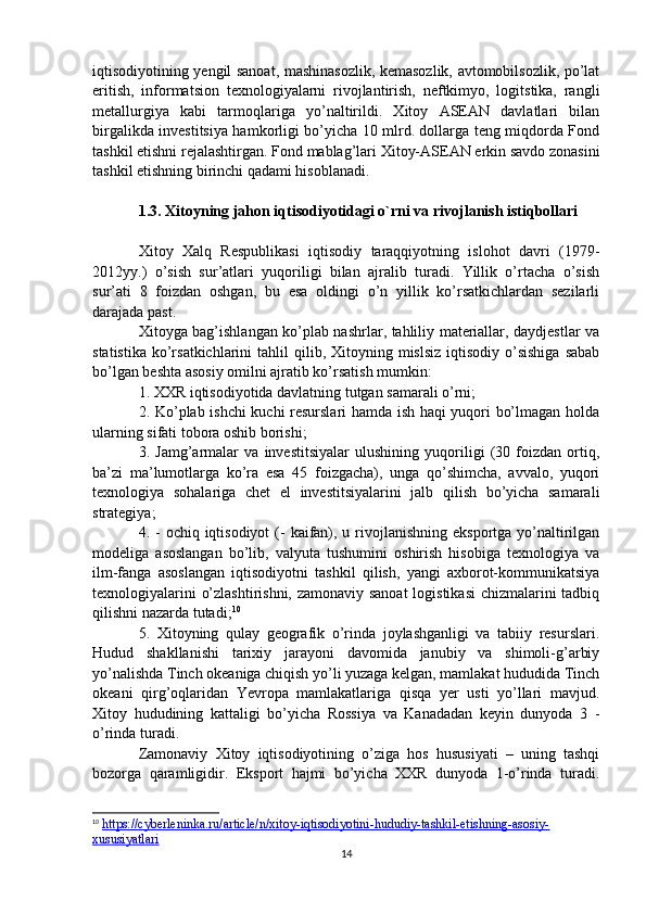 iqtisodiyotining yengil sanoat, mashinasozlik, kemasozlik, avtomobilsozlik, po’lat
eritish,   informatsion   texnologiyalarni   rivojlantirish,   neftkimyo,   logitstika,   rangli
metallurgiya   kabi   tarmoqlariga   yo’naltirildi.   Xitoy   ASEAN   davlatlari   bilan
birgalikda investitsiya hamkorligi bo’yicha 10 mlrd. dollarga teng miqdorda Fond
tashkil etishni rejalashtirgan. Fond mablag’lari Xitoy-ASEAN erkin savdo zonasini
tashkil etishning birinchi qadami hisoblanadi.
1.3.  Xitoyning jahon iqtisodiyotidagi o`rni va rivojlanish istiqbollari
Xitoy   Xalq   Respublikasi   iqtisodiy   taraqqiyotning   islohot   davri   (1979-
2012yy.)   o’sish   sur’atlari   yuqoriligi   bilan   ajralib   turadi.   Yillik   o’rtacha   o’sish
sur’ati   8   foizdan   oshgan,   bu   esa   oldingi   o’n   yillik   ko’rsatkichlardan   sezilarli
darajada past.
Xitoyga bag’ishlangan ko’plab nashrlar, tahliliy materiallar, daydjestlar va
statistika  ko’rsatkichlarini  tahlil  qilib,  Xitoyning  mislsiz  iqtisodiy  o’sishiga  sabab
bo’lgan beshta asosiy omilni ajratib ko’rsatish mumkin:
1. XXR iqtisodiyotida davlatning tutgan samarali o’rni;
2. Ko’plab ishchi kuchi resurslari hamda ish haqi yuqori bo’lmagan holda
ularning sifati tobora oshib borishi;
3.   Jamg’armalar   va   investitsiyalar   ulushining   yuqoriligi   (30   foizdan   ortiq,
ba’zi   ma’lumotlarga   ko’ra   esa   45   foizgacha),   unga   qo’shimcha,   avvalo,   yuqori
texnologiya   sohalariga   chet   el   investitsiyalarini   jalb   qilish   bo’yicha   samarali
strategiya;
4. - ochiq iqtisodiyot  (-  kaifan), u rivojlanishning  eksportga yo’naltirilgan
modeliga   asoslangan   bo’lib,   valyuta   tushumini   oshirish   hisobiga   texnologiya   va
ilm-fanga   asoslangan   iqtisodiyotni   tashkil   qilish,   yangi   axborot-kommunikatsiya
texnologiyalarini o’zlashtirishni, zamonaviy sanoat  logistikasi  chizmalarini tadbiq
qilishni nazarda tutadi; 10
5.   Xitoyning   qulay   geografik   o’rinda   joylashganligi   va   tabiiy   resurslari.
Hudud   shakllanishi   tarixiy   jarayoni   davomida   janubiy   va   shimoli-g’arbiy
yo’nalishda Tinch okeaniga chiqish yo’li yuzaga kelgan, mamlakat hududida Tinch
okeani   qirg’oqlaridan   Yevropa   mamlakatlariga   qisqa   yer   usti   yo’llari   mavjud.
Xitoy   hududining   kattaligi   bo’yicha   Rossiya   va   Kanadadan   keyin   dunyoda   3   -
o’rinda turadi.
Zamonaviy   Xitoy   iqtisodiyotining   o’ziga   hos   hususiyati   –   uning   tashqi
bozorga   qaramligidir.   Eksport   hajmi   bo’yicha   XXR   dunyoda   1-o’rinda   turadi.
10
  https://cyberleninka.ru/article/n/xitoy-iqtisodiyotini-hududiy-tashkil-etishning-asosiy-
xususiyatlari  
14 