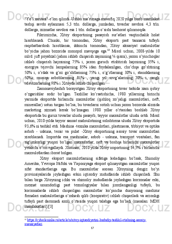 "Yo’l xaritasi" e’lon qilindi. Ushbu ma’ruzaga muvofiq 2020 yilga borib mamlakat
tashqi   savdo   aylanmasi   5,3   trln.   dollarga,   jumladan,   tovarlar   savdosi   4,3   trln.
dollarga, xizmatlar savdosi esa 1 trln. dollarga o’sishi bashorat qilinmoqda.
Fikrimizcha,   Xitoy   eksportining   pasayish   sur’atlari   vaqtinchalik   holat
hisoblanadi.   Chunki,   bir   tomondan,   Xitoy   eksporti   past   tannarxi   tufayli
raqobatbardosh   hisoblansa,   ikkinchi   tomondan,   Xitoy   aksariyat   mahsulotlar
bo’yicha   jahon   bozorida   monopol   mavqega   ega. 12
  Misol   uchun,   2008-yilda   10
mlrd. juft poyabzal (jahon ishlab chiqarish xajmining ½ qismi), jaxon o’yinchoqlar
ishlab   chiqarish   hajmining   75%   i,   jaxon   guruch   etishtirish   hajmining   35%   i,
energiya   tejovchi   lampalarning   85%   idan   foydalanilgan,   cho’chqa   go’shtining
50%   i,   o’rdak   va   g’oz   go’shtlarining   75%   i,   o’g’itlarning   30%   i,   stanoklarning
50%i,   musiqa   asboblarnning   81%   ,   yangi   yil   sovg’alarining   70%   i,   rangli
televizorlarning 98% i Xitoyda ishlab chiqarilgan.
Zamonaviylashib   borayotgan   Xitoy   eksportining   tovar   tarkida   xam   ijobiy
o’zgarishlar   sodir   bo’lgan.   Taxlillar   ko’rsatishicha,   1980   yillarning   birinchi
yarmida   eksportda   birlamchi   maxsulotlar   (qishloq   xo’jaligi   maxsulotlari,   neft,
minerallar) ustun turgan bo’lsa, bu tovarlarni sotish uchun jaxon bozorida aloxida
marketing   xizmati   kerak   bo’lmagan.   1980   yillar   o’rtasidan   boshlab   Xitoy
eksportida bu gurux tovarlar ulushi pasayib, tayyor maxsulotlar ulushi ortdi. Misol
uchun, 2010-yilda tayyor sanoat mahsulotining solishtirma ulushi Xitoy eksportida
93,6% ni tashkil etdi. Mashina -texnika maxsulotlari, plastmassa, tibbiyot va optika
asbob   -   uskuna,   temir   va   pulat   -Xitoy   eksportining   asosiy   tovar   maxsulotlari
xisoblanadi.   Importda   esa   mashinalar,   asbob   -   uskuna,   transport   vositalari,   fan
sig’imkorligi   yuqori   bo’lgan   maxsulotlar,   neft   va   boshqa   birlamchi   maxsulotlar
yetakchi o’rin egallaydi. Xususan, 2010 yilda Xitoy importining 34,5% i birlamchi
maxsulotlardan iborat bolgan.
  Xitoy   eksport   maxsulotlarning   sifatiga   keladigan   bo’lsak,   Shimoliy
Amerika, Yevropa Ittifoki va Yaponiyaga eksport qilinayotgan maxsulotlar yuqori
sifat   standartlariga   ega.   Bu   maxsulotlar   asosan   Xitoyning   dengiz   bo’yi
provinsiyalarida   joylashgan   erkin   iqtisodiy   xududlarida   ishlab   chiqariladi.   Shu
bilan   birga   Xitoyning   ichki   va   shimoliy   xududlarida   joylashgan   korxonalar   eski,
mexnat   unumdorligi   past   texnologiyalar   bilan   jixozlanganligi   tufayli,   bu
korxonalarda   ishlab   chiqarilgan   maxsulotlar   ko’pincha   dunyoning   mashxur
firmalari mahsulotlariga o’xshash qilib (koopirativ) ishlab chiqariladi va arzonligi
tufayli   past   daromadi   axoli   o’rtasida   yuqori   talabga   ega   bo’ladi   (masalan:   MDH
mamlakatlari).[3]
12
  https://cyberleninka.ru/article/n/xitoy-iqtisodiyotini-hududiy-tashkil-etishning-asosiy-
xususiyatlari  
17 