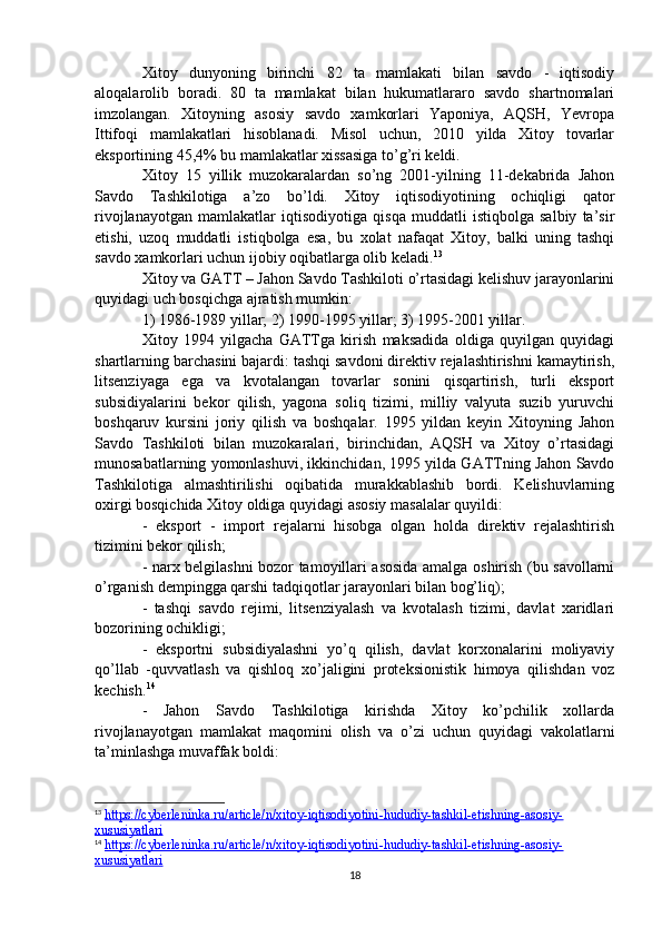 Xitoy   dunyoning   birinchi   82   ta   mamlakati   bilan   savdo   -   iqtisodiy
aloqalarolib   boradi.   80   ta   mamlakat   bilan   hukumatlararo   savdo   shartnomalari
imzolangan.   Xitoyning   asosiy   savdo   xamkorlari   Yaponiya,   AQSH,   Yevropa
Ittifoqi   mamlakatlari   hisoblanadi.   Misol   uchun,   2010   yilda   Xitoy   tovarlar
eksportining 45,4% bu mamlakatlar xissasiga to’g’ri keldi.
Xitoy   15   yillik   muzokaralardan   so’ng   2001-yilning   11-dekabrida   Jahon
Savdo   Tashkilotiga   a’zo   bo’ldi.   Xitoy   iqtisodiyotining   ochiqligi   qator
rivojlanayotgan   mamlakatlar   iqtisodiyotiga   qisqa   muddatli   istiqbolga   salbiy   ta’sir
etishi,   uzoq   muddatli   istiqbolga   esa,   bu   xolat   nafaqat   Xitoy,   balki   uning   tashqi
savdo xamkorlari uchun ijobiy oqibatlarga olib keladi. 13
Xitoy va GATT – Jahon Savdo Tashkiloti o’rtasidagi kelishuv jarayonlarini
quyidagi uch bosqichga ajratish mumkin:
1) 1986-1989 yillar; 2) 1990-1995 yillar; 3) 1995-2001 yillar.
Xitoy   1994   yilgacha   GATTga   kirish   maksadida   oldiga   quyilgan   quyidagi
shartlarning barchasini bajardi: tashqi savdoni direktiv rejalashtirishni kamaytirish,
litsenziyaga   ega   va   kvotalangan   tovarlar   sonini   qisqartirish,   turli   eksport
subsidiyalarini   bekor   qilish,   yagona   soliq   tizimi,   milliy   valyuta   suzib   yuruvchi
boshqaruv   kursini   joriy   qilish   va   boshqalar.   1995   yildan   keyin   Xitoyning   Jahon
Savdo   Tashkiloti   bilan   muzokaralari,   birinchidan,   AQSH   va   Xitoy   o’rtasidagi
munosabatlarning yomonlashuvi, ikkinchidan, 1995 yilda GATTning Jahon Savdo
Tashkilotiga   almashtirilishi   oqibatida   murakkablashib   bordi.   Kelishuvlarning
oxirgi bosqichida Xitoy oldiga quyidagi asosiy masalalar quyildi:
-   eksport   -   import   rejalarni   hisobga   olgan   holda   direktiv   rejalashtirish
tizimini bekor qilish;
- narx belgilashni bozor tamoyillari asosida amalga oshirish (bu savollarni
o’rganish dempingga qarshi tadqiqotlar jarayonlari bilan bog’liq);
-   tashqi   savdo   rejimi,   litsenziyalash   va   kvotalash   tizimi,   davlat   xaridlari
bozorining ochikligi;
-   eksportni   subsidiyalashni   yo’q   qilish,   davlat   korxonalarini   moliyaviy
qo’llab   -quvvatlash   va   qishloq   xo’jaligini   proteksionistik   himoya   qilishdan   voz
kechish. 14
-   Jahon   Savdo   Tashkilotiga   kirishda   Xitoy   ko’pchilik   xollarda
rivojlanayotgan   mamlakat   maqomini   olish   va   o’zi   uchun   quyidagi   vakolatlarni
ta’minlashga muvaffak b о ldi:
13
  https://cyberleninka.ru/article/n/xitoy-iqtisodiyotini-hududiy-tashkil-etishning-asosiy-
xususiyatlari  
14
  https://cyberleninka.ru/article/n/xitoy-iqtisodiyotini-hududiy-tashkil-etishning-asosiy-
xususiyatlari  
18 