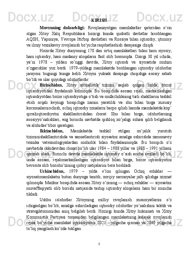 KIRISH 
Mavzuning   dolzarbligi:   Rivojlanayotgan   mamlakatlar   qatoridan   o’rin
olgan   Xitoy   Xalq   Respublikasi   hozirgi   kunda   qudratli   davlatlar   hisoblangan
AQSH,  Yaponiya,   Yevropa   Ittifoqi   davlatlari   va   Rossiya   bilan  iqtisodiy,   ijtimoiy
va ilmiy texnikaviy rivojlanish bo’yicha raqobatlashish darajasiga chiqdi.
Hozirda   Xitoy   dunyoning   170   dan   ortiq   mamlakatlari   bilan   ham   siyosiy,
ham   iqtisodiy,   ham   madaniy  aloqalarni   faol   olib  bormoqda.  Oxirgi   30   yil   ichida,
ya’ni   1978   –   yildan   so’nggi   davrda,   Xitoy   iqtisodi   va   siyosatida   muhim
o’zgarishlar   yuz   berdi.   1979–yildagi   mamlakatda   boshlangan   iqtisodiy   islohotlar
jarayoni   bugungi   kunga   kelib   Xitoyni   yuksak   darajaga   chiqishga   asosiy   sabab
bo’ldi va ular quyidagi islohotlardir:
Birinchidan,   Xitoy   sotsialistik   tizimni   saqlab   qolgan   holda,   bozor
iqtisodiyotidan   foydalanib   kelmoqda.   Bu   bosqichda   asosan   rejali,   markazlashgan
iqtisodiyotdan bozor iqtisodiyotiga o’tish va mulkchilikning turli shakllarini tashkil
etish   orqali   keyingi   bosqichga   zamin   yaratildi   va   shu   bilan   birga   xususiy
korxonalarniochish, ochiq iqtisodiy zonalarni barpo qilish hamda mamlakatda kop’
qirraliiqtisodiyotni   shakllantirishdan   iborat.   Shu   bilan   birga,   islohotlarning
asosiyyo’nalishlari, eng birinchi  navbatda qishloq xo’jaligi sohasi  qilib belgilandi
va alohidae’tibor qaratigan.
Ikkinchidan,   Mamlakatda   tashkil   etilgan   xo’jalik   yurutish
tiziminishakllantirishda va sanoatlantirish siyosatini amalga oshirishda zamonaviy
texnika   vatexnologiyalardan   mohirlik   bilan   foydalanmoqda.   Bu   bosqich   o’z
navbatida ikkidavrdan iborat bo’lib ular 1984 – 1988 yillar va 1988 – 1991 yillarni
qamrab   oladi.   Birinchi   davrda  mamlakatda   iqtisodiy   o’sish   ancha   sezilarli   bo’lib,
unda   asosan,   rejalimarkazlashgan   iqtisodiyot   bilan   birga,   bozor   iqtisodiyotini
bevosita olib borisho’zining ijobiy natijalarini bera boshladi.
Uchinchidan,   1979   –   yilda   e’lon   qilingan   Ochiq   eshiklar   ―
siyosatimamlakatni butun dunyoga tanitib, xorijiy sarmoyalar jalb qilishga xizmat
qilmoqda. Mazkur bosqichda asosan Xitoy o’zining ― ochiq eshiklar ― siyosatini
muvaffaqiyatli   olib   borishi   natijasida   tashqi   iqtisodiy   aloqalarni   ham   bir   muncha
tikladi. 
Ushbu   islohotlar   Xitoyning   milliy   rivojlanish   xususiyatlarini   o’z
ichigaolgan bo’lib, amalga oshiriladigan iqtisodiy islohotlar yo’nalishini taktik va
strategiktomonidan   aniq   belgilab   berdi.   Hozirgi   kunda   Xitoy   hukumati   va   Xitoy
Kommuistik   Partiyasi   tomonidan   belgilangan   mamlakatning   kelajak   rivojlanish
rejasi  bo’yicha mamlakat iqtisodiyotini 2021 – yilgacha qisman va 2049 yilgacha
to’liq yangilash ko’zda tutilgan.
2 