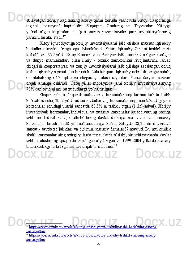 etilayotgan   xorijiy   kapitalning   asosiy   qismi   xorijda   yashovchi   Xitoy   diasporasiga
tegishli   "xuasyao"   kapitalidir.   Singapur,   Gonkong   va   Tayvandan   Xitoyga
yo’naltirilgan   to’g’ridan   -   to’g’ri   xorijiy   investitsiyalar   jami   investitsiyalarning
yarmini tashkil etadi. 17
Xitoy   iqtisodiyotiga   xorijiy   investitsiyalarni   jalb   etishda   maxsus   iqtisodiy
hududlar   aloxida   o’ringa   ega.   Mamlakatda   Erkin   Iqtisodiy   Zonani   tashkil   etish
tashabbusi 1979 yilda Xitoy Kommnustik Partiyasi MK tomonidan ilgari surilgan
va   dunyo   mamlakatlari   bilan   ilmiy   -   texnik   xamkorlikni   rivojlantirish,   ishlab
chiqarish kooperatsiyasi  va xorijiy investitsiyalarni  jalb qilishga asoslangan  ochiq
tashqi iqtisodiy siyosat olib borish ko’zda tutilgan. Iqtisodiy ochiqlik dengiz sohili,
mamlakatning   ichki   qit’a   va   chegaraga   tutash   rayonlari,   Yanzi   daryosi   xavzasi
orqali   amalga   oshirildi.   Uzoq   yillar   mobaynida   jami   xorijiy   investitsiyalarnyng
70% dan ortiq qismi bu xududlarga yo’naltirilgan. 
Eksport   ishlab   chiqarish   xududlarida   korxonalarning   tarmoq   tarkibi   taxlili
ko’rsatilishicha, 2007 yilda ushbu xududlardagi korxonalarning mamlakatdagi jami
korxonalar sonidagi ulushi sanoatda 62,5% ni tashkil etgan (1.3.5-jadval). Xorijiy
investitsiyali  korxonalar, individual va xususiy korxonalar iqtisodiyotning boshqa
sektorini   tashkil   etadi,   mulkchilikning   davlat   shakliga   esa   davlat   va   jamoaviy
korxonalar   kiradi.   2008   yil   ma’lumotlariga   ko’ra,   Xitoyda   28,2   mln   individual
sanoat  - savdo xo’jaliklari va 6,6 mln. xususiy firmalar39 mavjud. Bu mulkchilik
shakli korxonalarining oxirgi yillarda tez sur’atda o’sishi, birinchi navbatda, davlat
sektori   ulushining   qisqarishi   xisobiga   ro’y   bergan   va   1999-2004-yillarda   xususiy
tadbirkorlikgi to’la legallashuvi orqali ta’minlandi. 18
17
  https://cyberleninka.ru/article/n/xitoy-iqtisodiyotini-hududiy-tashkil-etishning-asosiy-
xususiyatlari  
18
  https://cyberleninka.ru/article/n/xitoy-iqtisodiyotini-hududiy-tashkil-etishning-asosiy-
xususiyatlari  
22 