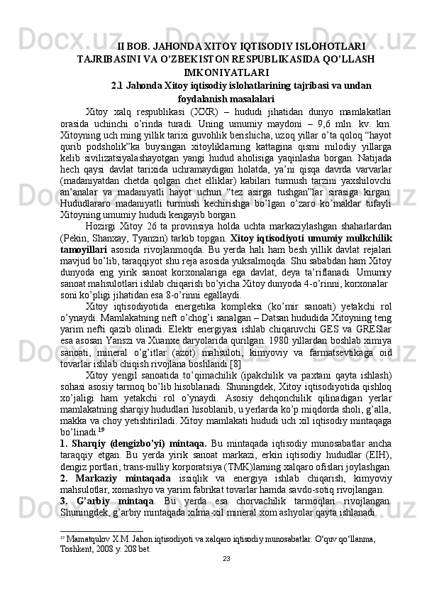 II BOB.  JAHONDA XITOY IQTISODIY ISLOHOTLARI
TAJRIBASINI VA O’ZBEKISTON RESPUBLIKASIDA QO’LLASH
IMKONIYATLARI
2.1 Jahonda Xitoy iqtisodiy islohatlarining tajribasi va undan
foydalanish masalalari
Xitoy   xalq   respublikasi   (XXR)   –   hududi   jihatidan   dunyo   mamlakatlari
orasida   uchinchi   o’rinda   turadi.   Uning   umumiy   maydoni   –   9,6   mln.   kv.   km.
Xitoyning uch ming yillik tarixi guvohlik berishicha, uzoq yillar o’ta qoloq “hayot
qurib   podsholik”ka   buysingan   xitoyliklarning   kattagina   qismi   milodiy   yillarga
kelib   sivilizatsiyalashayotgan   yangi   hudud   aholisiga   yaqinlasha   borgan.   Natijada
hech   qaysi   davlat   tarixida   uchramaydigan   holatda,   ya’ni   qisqa   davrda   varvarlar
(madaniyatdan   chetda   qolgan   chet   elliklar)   kabilari   turmush   tarzini   yaxshilovchi
an’analar   va   madaniyatli   hayot   uchun   “tez   asirga   tushgan”lar   sirasiga   kirgan.
Hududlararo   madaniyatli   turmush   kechirishga   bo’lgan   o’zaro   ko’maklar   tufayli
Xitoyning umumiy hududi kengayib borgan.
Hozirgi   Xitoy   26   ta   provinsiya   holda   uchta   markaziylashgan   shaharlardan
(Pekin, Shanxay, Tyanzin) tarkib topgan.   Xitoy iqtisodiyoti umumiy mulkchilik
tamoyillari   asosida   rivojlanmoqda.   Bu   yerda   hali   ham   besh   yillik   davlat   rejalari
mavjud bo’lib, taraqqiyot shu reja asosida yuksalmoqda. Shu sababdan ham Xitoy
dunyoda   eng   yirik   sanoat   korxonalariga   ega   davlat,   deya   ta’riflanadi.   Umumiy
sanoat mahsulotlari ishlab chiqarish bo’yicha Xitoy dunyoda 4-o’rinni, korxonalar
soni ko’pligi jihatidan esa 8-o’rinni egallaydi. 
Xitoy   iqtisodiyotida   energetika   kompleksi   (ko’mir   sanoati)   yetakchi   rol
o’ynaydi. Mamlakatning neft o’chog’i sanalgan – Datsan hududida Xitoyning teng
yarim   nefti   qazib   olinadi.   Elektr   energiyasi   ishlab   chiqaruvchi   GES   va   GRESlar
esa asosan Yanszi va Xuanxe daryolarida qurilgan. 1980 yillardan boshlab ximiya
sanoati,   mineral   o’g’itlar   (azot)   mahsuloti,   kimyoviy   va   farmatsevtikaga   oid
tovarlar ishlab chiqish rivojlana boshlandi.[8]
Xitoy   yengil   sanoatida   to’qimachilik   (ipakchilik   va   paxtani   qayta   ishlash)
sohasi asosiy tarmoq bo’lib hisoblanadi. Shuningdek, Xitoy iqtisodiyotida qishloq
xo’jaligi   ham   yetakchi   rol   o’ynaydi.   Asosiy   dehqonchilik   qilinadigan   yerlar
mamlakatning sharqiy hududlari hisoblanib, u yerlarda ko’p miqdorda sholi, g’alla,
makka va choy yetishtiriladi. Xitoy mamlakati hududi uch xil iqtisodiy mintaqaga
bo’linadi. 19
1.   Sharqiy   (dengizbo’yi)   mintaqa.   Bu   mintaqada   iqtisodiy   munosabatlar   ancha
taraqqiy   etgan.   Bu   yerda   yirik   sanoat   markazi,   erkin   iqtisodiy   hududlar   (EIH),
dengiz portlari, trans-milliy korporatsiya (TMK)larning xalqaro ofislari joylashgan.
2.   Markaziy   mintaqada   issiqlik   va   energiya   ishlab   chiqarish,   kimyoviy
mahsulotlar, xomashyo va yarim fabrikat tovarlar hamda savdo-sotiq rivojlangan. 
3.   G’arbiy   mintaqa .   Bu   yerda   esa   chorvachilik   tarmoqlari   rivojlangan.
Shuningdek, g’arbiy mintaqada xilma-xil mineral xom ashyolar qayta ishlanadi.
19
  Mamatqulov X.M.   Jahon iqtisodiyoti va xalqaro iqtisodiy munosabatlar.  O‘quv qo‘llanma, 
Toshkent, 2008 y. 208 bet. 
23 