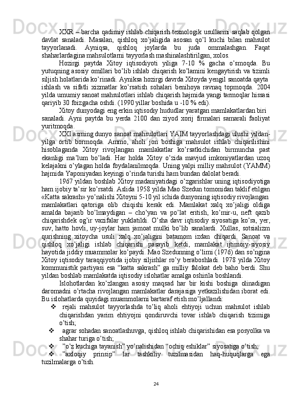 XXR – barcha qadimiy ishlab chiqarish texnologik usullarini saqlab qolgan
davlat   sanaladi.   Masalan,   qishloq   xo’jaligida   asosan   qo’l   kuchi   bilan   mahsulot
tayyorlanadi.   Ayniqsa,   qishloq   joylarda   bu   juda   ommalashgan.   Faqat
shaharlardagina mahsulotlarni tayyorlash mashinalashtirilgan, xolos.
Hozirgi   paytda   Xitoy   iqtisodiyoti   yiliga   7-10   %   gacha   o’smoqda.   Bu
yutuqning asosiy omillari bo’lib ishlab chiqarish ko’lamini kengaytirish va tizimli
siljish holatlarida ko’rinadi. Ayniksa hozirgi davrda Xitoyda yengil sanoatda qayta
ishlash   va   sifatli   xizmatlar   ko’rsatish   sohalari   benihoya   ravnaq   topmoqda.   2004
yilda umumiy sanoat mahsulotlari ishlab chiqarish hajmida yangi tarmoqlar hissasi
qariyib 30 foizgacha oshdi. (1990 yillar boshida u -10 % edi).
Xitoy dunyodagi eng erkin iqtisodiy hududlar yaratgan mamlakatlardan biri
sanaladi.   Ayni   paytda   bu   yerda   2100   dan   ziyod   xorij   firmalari   samarali   faoliyat
yuritmoqda.
XXI asrning dunyo sanoat mahsulotlari YAIM tayyorlashdagi ulushi yildan-
yilga   ortib   bormoqda.   Ammo,   aholi   jon   boshiga   mahsulot   ishlab   chiqarilishini
hisoblaganda   Xitoy   rivojlangan   mamlakatlar   ko’rsatkichidan   birmuncha   past
ekanligi   ma’lum   bo’ladi.   Har   holda   Xitoy   o’zida   mavjud   imkoniyatlardan   uzoq
kelajakni o’ylagan holda foydalanilmoqda. Uning yalpi milliy mahsulot (YAMM)
hajmida Yaponiyadan keyingi o’rinda turishi ham bundan dalolat beradi.
1967 yildan boshlab Xitoy madaniyatidagi o’zgarishlar uning iqtisodiyotiga
ham ijobiy ta’sir ko’rsatdi. Aslida 1958 yilda Mao Szedun tomonidan taklif etilgan
«Katta sakrash» yo’nalishi Xitoyni 5-10 yil ichida dunyoning iqtisodiy rivojlangan
mamlakatlari   qatoriga   olib   chiqishi   kerak   edi.   Mamlakat   xalq   xo’jaligi   oldiga
amalda   bajarib   bo’lmaydigan   –   cho’yan   va   po’lat   eritish,   ko’mir-u,   neft   qazib
chiqarishdek  og’ir  vazifalar   yuklatildi.  O’sha  davr   iqtisodiy  siyosatiga  ko’ra,  yer,
suv,   hatto   hovli,   uy-joylar   ham   jamoat   mulki   bo’lib   sanalardi.   Xullas,   sotsializm
qurishning   xitoycha   usuli   xalq   xo’jaligini   batamom   izdan   chiqardi.   Sanoat   va
qishloq   xo’jaligi   ishlab   chiqarishi   pasayib   ketdi,   mamlakat   ijtimoiy-siyosiy
hayotida jiddiy muammolar ko’paydi. Mao Szedunning o’limi (1976) dan so’ngina
Xitoy  iqtisodiy   taraqqiyotida   ijobiy  siljishlar   ro’y   beraboshladi.   1978  yilda   Xitoy
kommunistik   partiyasi   esa   “katta   sakrash”   ga   milliy   falokat   deb   baho   berdi.   Shu
yildan boshlab mamlakatda iqtisodiy islohatlar amalga oshirila boshlandi.
Islohotlardan   ko’zlangan   asosiy   maqsad   har   bir   kishi   boshiga   olinadigan
daromadni  o’rtacha rivojlangan mamlakatlar darajasiga yetkazilishidan iborat  edi.
Bu islohatlarda quyidagi muammolarni bartaraf etish mo’ljallandi:
  rejali   mahsulot   tayyorlashda   to’liq   aholi   ehtiyoji   uchun   mahsulot   ishlab
chiqarishdan   yarim   ehtiyojni   qondiruvchi   tovar   ishlab   chiqarish   tizimiga
o’tish;
  agrar sohadan sanoatlashuvga, qishloq ishlab chiqarishidan esa posyolka va
shahar turiga o’tish;
  ”o’z kuchiga tayanish” yo’nalishidan “ochiq eshiklar” siyosatiga o’tish;
  ”axloqiy   prinsip”   lar   tashkiliy   tuzilmasidan   haq-huquqlarga   ega
tuzilmalarga o’tish.
24 