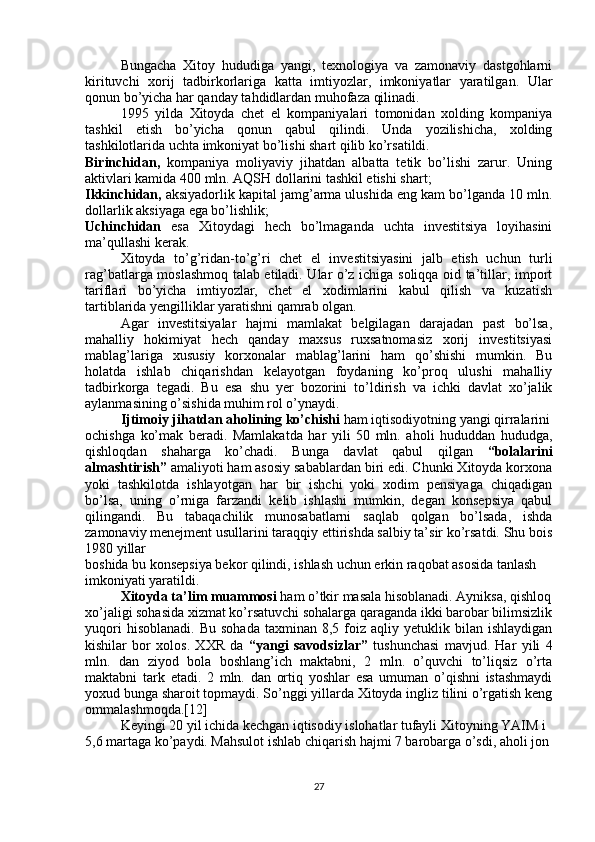 Bungacha   Xitoy   hududiga   yangi,   texnologiya   va   zamonaviy   dastgohlarni
kirituvchi   xorij   tadbirkorlariga   katta   imtiyozlar,   imkoniyatlar   yaratilgan.   Ular
qonun bo’yicha har qanday tahdidlardan muhofaza qilinadi.
1995   yilda   Xitoyda   chet   el   kompaniyalari   tomonidan   xolding   kompaniya
tashkil   etish   bo’yicha   qonun   qabul   qilindi.   Unda   yozilishicha,   xolding
tashkilotlarida uchta imkoniyat bo’lishi shart qilib ko’rsatildi. 
Birinchidan,   kompaniya   moliyaviy   jihatdan   albatta   tetik   bo’lishi   zarur.   Uning
aktivlari kamida 400 mln. AQSH dollarini tashkil etishi shart; 
Ikkinchidan,  aksiyadorlik kapital jamg’arma ulushida eng kam bo’lganda 10 mln.
dollarlik aksiyaga ega bo’lishlik;
Uchinchidan   esa   Xitoydagi   hech   bo’lmaganda   uchta   investitsiya   loyihasini
ma’qullashi kerak.
Xitoyda   to’g’ridan-to’g’ri   chet   el   investitsiyasini   jalb   etish   uchun   turli
rag’batlarga moslashmoq talab etiladi. Ular o’z ichiga soliqqa oid ta’tillar, import
tariflari   bo’yicha   imtiyozlar,   chet   el   xodimlarini   kabul   qilish   va   kuzatish
tartiblarida yengilliklar yaratishni qamrab olgan.
Agar   investitsiyalar   hajmi   mamlakat   belgilagan   darajadan   past   bo’lsa,
mahalliy   hokimiyat   hech   qanday   maxsus   ruxsatnomasiz   xorij   investitsiyasi
mablag’lariga   xususiy   korxonalar   mablag’larini   ham   qo’shishi   mumkin.   Bu
holatda   ishlab   chiqarishdan   kelayotgan   foydaning   ko’proq   ulushi   mahalliy
tadbirkorga   tegadi.   Bu   esa   shu   yer   bozorini   to’ldirish   va   ichki   davlat   xo’jalik
aylanmasining o’sishida muhim rol o’ynaydi.
Ijtimoiy jihatdan aholining ko’chishi  ham iqtisodiyotning yangi qirralarini
ochishga   ko’mak   beradi.   Mamlakatda   har   yili   50   mln.   aholi   hududdan   hududga,
qishloqdan   shaharga   ko’chadi.   Bunga   davlat   qabul   qilgan   “bolalarini
almashtirish”  amaliyoti ham asosiy sabablardan biri edi. Chunki Xitoyda korxona
yoki   tashkilotda   ishlayotgan   har   bir   ishchi   yoki   xodim   pensiyaga   chiqadigan
bo’lsa,   uning   o’rniga   farzandi   kelib   ishlashi   mumkin,   degan   konsepsiya   qabul
qilingandi.   Bu   tabaqachilik   munosabatlarni   saqlab   qolgan   bo’lsada,   ishda
zamonaviy menejment usullarini taraqqiy ettirishda salbiy ta’sir ko’rsatdi. Shu bois
1980 yillar
boshida bu konsepsiya bekor qilindi, ishlash uchun erkin raqobat asosida tanlash
imkoniyati yaratildi.
Xitoyda ta’lim muammosi  ham o’tkir masala hisoblanadi. Ayniksa, qishloq
xo’jaligi sohasida xizmat ko’rsatuvchi sohalarga qaraganda ikki barobar bilimsizlik
yuqori  hisoblanadi.   Bu  sohada  taxminan  8,5  foiz  aqliy  yetuklik  bilan  ishlaydigan
kishilar   bor   xolos.   XXR   da   “yangi   savodsizlar”   tushunchasi   mavjud.   Har   yili   4
mln.   dan   ziyod   bola   boshlang’ich   maktabni,   2   mln.   o’quvchi   to’liqsiz   o’rta
maktabni   tark   etadi.   2   mln.   dan   ortiq   yoshlar   esa   umuman   o’qishni   istashmaydi
yoxud bunga sharoit topmaydi. So’nggi yillarda Xitoyda ingliz tilini o’rgatish keng
ommalashmoqda.[12]
Keyingi 20 yil ichida kechgan iqtisodiy islohatlar tufayli Xitoyning YAIM i
5,6 martaga ko’paydi. Mahsulot ishlab chiqarish hajmi 7 barobarga o’sdi, aholi jon
27 