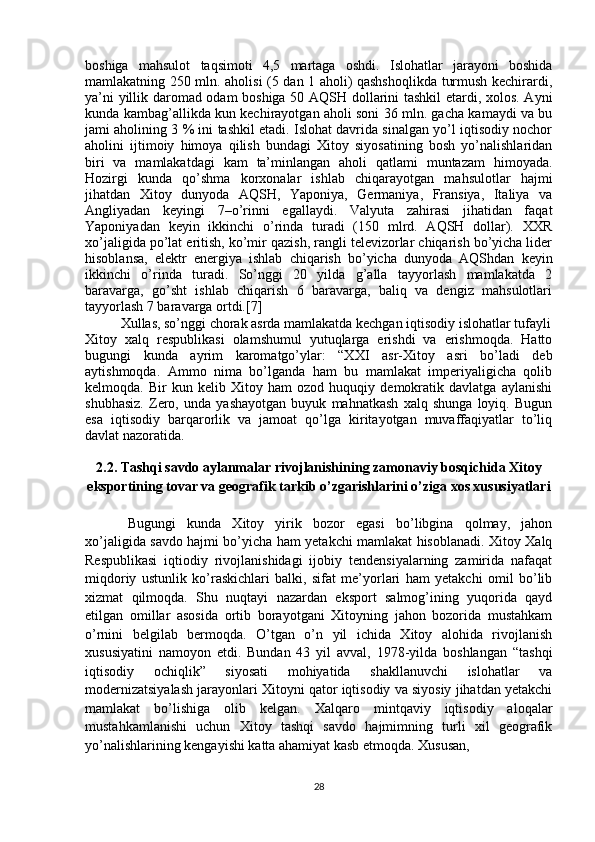 boshiga   mahsulot   taqsimoti   4,5   martaga   oshdi.   Islohatlar   jarayoni   boshida
mamlakatning 250 mln. aholisi (5 dan 1 aholi) qashshoqlikda turmush kechirardi,
ya’ni yillik daromad odam boshiga 50 AQSH dollarini tashkil  etardi, xolos. Ayni
kunda kambag’allikda kun kechirayotgan aholi soni 36 mln. gacha kamaydi va bu
jami aholining 3 % ini tashkil etadi. Islohat davrida sinalgan yo’l iqtisodiy nochor
aholini   ijtimoiy   himoya   qilish   bundagi   Xitoy   siyosatining   bosh   yo’nalishlaridan
biri   va   mamlakatdagi   kam   ta’minlangan   aholi   qatlami   muntazam   himoyada.
Hozirgi   kunda   qo’shma   korxonalar   ishlab   chiqarayotgan   mahsulotlar   hajmi
jihatdan   Xitoy   dunyoda   AQSH,   Yaponiya,   Germaniya,   Fransiya,   Italiya   va
Angliyadan   keyingi   7–o’rinni   egallaydi.   Valyuta   zahirasi   jihatidan   faqat
Yaponiyadan   keyin   ikkinchi   o’rinda   turadi   (150   mlrd.   AQSH   dollar).   XXR
xo’jaligida po’lat eritish, ko’mir qazish, rangli televizorlar chiqarish bo’yicha lider
hisoblansa,   elektr   energiya   ishlab   chiqarish   bo’yicha   dunyoda   AQShdan   keyin
ikkinchi   o’rinda   turadi.   So’nggi   20   yilda   g’alla   tayyorlash   mamlakatda   2
baravarga,   go’sht   ishlab   chiqarish   6   baravarga,   baliq   va   dengiz   mahsulotlari
tayyorlash 7 baravarga ortdi.[7]
Xullas, so’nggi chorak asrda mamlakatda kechgan iqtisodiy islohatlar tufayli
Xitoy   xalq   respublikasi   olamshumul   yutuqlarga   erishdi   va   erishmoqda.   Hatto
bugungi   kunda   ayrim   karomatgo’ylar:   “XXI   asr-Xitoy   asri   bo’ladi   deb
aytishmoqda.   Ammo   nima   bo’lganda   ham   bu   mamlakat   imperiyaligicha   qolib
kelmoqda.   Bir   kun   kelib   Xitoy   ham   ozod   huquqiy   demokratik   davlatga   aylanishi
shubhasiz.   Zero,   unda   yashayotgan   buyuk   mahnatkash   xalq   shunga   loyiq.   Bugun
esa   iqtisodiy   barqarorlik   va   jamoat   qo’lga   kiritayotgan   muvaffaqiyatlar   to’liq
davlat nazoratida.
2.2. Tashqi savdo aylanmalar rivojlanishining zamonaviy bosqichida Xitoy
eksportining tovar va geografik tarkib o’zgarishlarini o’ziga xos xususiyatlari 
Bugungi   kunda   Xitoy   yirik   bozor   egasi   bo’libgina   qolmay,   jahon
xo’jaligida savdo hajmi bo’yicha ham yetakchi mamlakat hisoblanadi. Xitoy Xalq
Respublikasi   iqtiodiy   rivojlanishidagi   ijobiy   tendensiyalarning   zamirida   nafaqat
miqdoriy   ustunlik   ko’raskichlari   balki,   sifat   me’yorlari   ham   yetakchi   omil   bo’lib
xizmat   qilmoqda.   Shu   nuqtayi   nazardan   eksport   salmog’ining   yuqorida   qayd
etilgan   omillar   asosida   ortib   borayotgani   Xitoyning   jahon   bozorida   mustahkam
o’rnini   belgilab   bermoqda.   O’tgan   o’n   yil   ichida   Xitoy   alohida   rivojlanish
xususiyatini   namoyon   etdi.   Bundan   43   yil   avval,   1978-yilda   boshlangan   “tashqi
iqtisodiy   ochiqlik”   siyosati   mohiyatida   shakllanuvchi   islohatlar   va
modernizatsiyalash jarayonlari Xitoyni qator iqtisodiy va siyosiy jihatdan yetakchi
mamlakat   bo’lishiga   olib   kelgan.   Xalqaro   mintqaviy   iqtisodiy   aloqalar
mustahkamlanishi   uchun   Xitoy   tashqi   savdo   hajmimning   turli   xil   geografik
yo’nalishlarining kengayishi katta ahamiyat kasb etmoqda. Xususan, 
28 