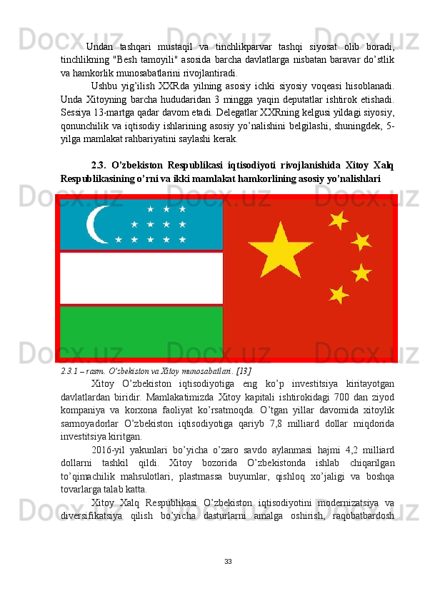Undan   tashqari   mustaqil   va   tinchlikparvar   tashqi   siyosat   olib   boradi,
tinchlikning   "Besh   tamoyili"   asosida   barcha   davlatlarga   nisbatan   baravar   do’stlik
va hamkorlik munosabatlarini rivojlantiradi.
Ushbu   yig’ilish   XXRda   yilning   asosiy   ichki   siyosiy   voqeasi   hisoblanadi.
Unda   Xitoyning   barcha   hududaridan   3   mingga   yaqin   deputatlar   ishtirok   etishadi.
Sessiya 13-martga qadar davom etadi. Delegatlar XXRning kelgusi yildagi siyosiy,
qonunchilik va iqtisodiy ishlarining asosiy  yo’nalishini  belgilashi, shuningdek,  5-
yilga mamlakat rahbariyatini saylashi kerak.
2.3.   O’zbekiston   Respublikasi   iqtisodiyoti   rivojlanishida   Xitoy   Xalq
Respublikasining o’rni va ikki mamlakat hamkorlining asosiy yo’nalishlari
2.3.1 – rasm.   O’zbekiston va Xitoy munosabatlari.  [13]
Xitoy   O’zbekiston   iqtisodiyotiga   eng   ko’p   investitsiya   kiritayotgan
davlatlardan   biridir.   Mamlakatimizda   Xitoy   kapitali   ishtirokidagi   700   dan   ziyod
kompaniya   va   korxona   faoliyat   ko’rsatmoqda.   O’tgan   yillar   davomida   xitoylik
sarmoyadorlar   O’zbekiston   iqtisodiyotiga   qariyb   7,8   milliard   dollar   miqdorida
investitsiya kiritgan.
2016-yil   yakunlari   bo’yicha   o’zaro   savdo   aylanmasi   hajmi   4,2   milliard
dollarni   tashkil   qildi.   Xitoy   bozorida   O’zbekistonda   ishlab   chiqarilgan
to’qimachilik   mahsulotlari,   plastmassa   buyumlar,   qishloq   xo’jaligi   va   boshqa
tovarlarga talab katta.
Xitoy   Xalq   Respublikasi   O’zbekiston   iqtisodiyotini   modernizatsiya   va
diversifikatsiya   qilish   bo’yicha   dasturlarni   amalga   oshirish,   raqobatbardosh
33 
