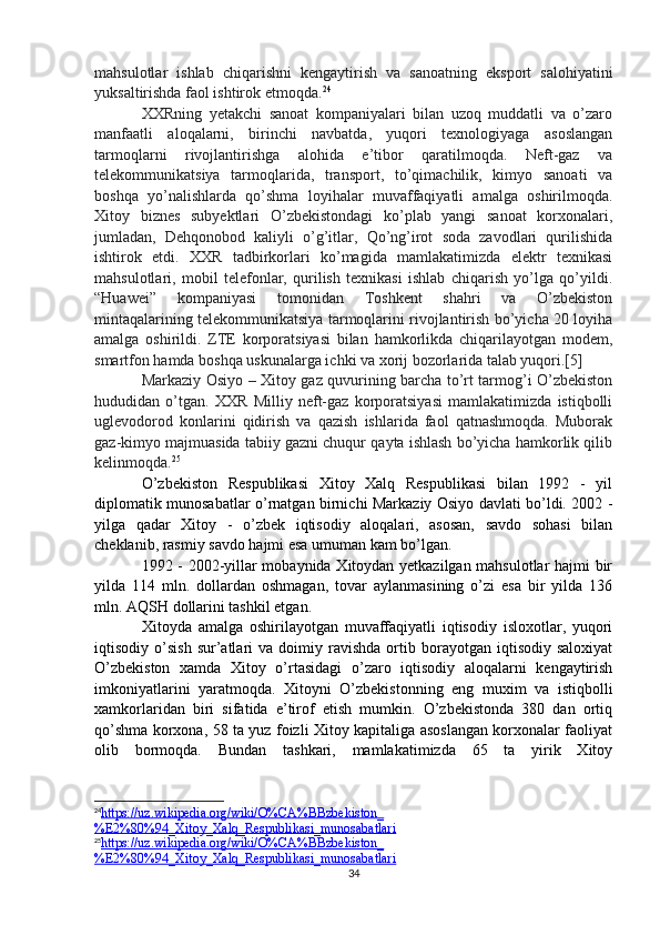 mahsulotlar   ishlab   chiqarishni   kengaytirish   va   sanoatning   eksport   salohiyatini
yuksaltirishda faol ishtirok etmoqda. 24
XXRning   yetakchi   sanoat   kompaniyalari   bilan   uzoq   muddatli   va   o’zaro
manfaatli   aloqalarni,   birinchi   navbatda,   yuqori   texnologiyaga   asoslangan
tarmoqlarni   rivojlantirishga   alohida   e’tibor   qaratilmoqda.   Neft-gaz   va
telekommunikatsiya   tarmoqlarida,   transport,   to’qimachilik,   kimyo   sanoati   va
boshqa   yo’nalishlarda   qo’shma   loyihalar   muvaffaqiyatli   amalga   oshirilmoqda.
Xitoy   biznes   subyektlari   O’zbekistondagi   ko’plab   yangi   sanoat   korxonalari,
jumladan,   Dehqonobod   kaliyli   o’g’itlar,   Qo’ng’irot   soda   zavodlari   qurilishida
ishtirok   etdi.   XXR   tadbirkorlari   ko’magida   mamlakatimizda   elektr   texnikasi
mahsulotlari,   mobil   telefonlar,   qurilish   texnikasi   ishlab   chiqarish   yo’lga   qo’yildi.
“Huawei”   kompaniyasi   tomonidan   Toshkent   shahri   va   O’zbekiston
mintaqalarining telekommunikatsiya tarmoqlarini rivojlantirish bo’yicha 20 loyiha
amalga   oshirildi.   ZTE   korporatsiyasi   bilan   hamkorlikda   chiqarilayotgan   modem,
smartfon hamda boshqa uskunalarga ichki va xorij bozorlarida talab yuqori.[5]
Markaziy Osiyo – Xitoy gaz quvurining barcha to’rt tarmog’i O’zbekiston
hududidan   o’tgan.   XXR   Milliy   neft-gaz   korporatsiyasi   mamlakatimizda   istiqbolli
uglevodorod   konlarini   qidirish   va   qazish   ishlarida   faol   qatnashmoqda.   Muborak
gaz-kimyo majmuasida tabiiy gazni chuqur qayta ishlash bo’yicha hamkorlik qilib
kelinmoqda. 25
O’zbekiston   Respublikasi   Xitoy   Xalq   Respublikasi   bilan   1992   -   yil
diplomatik munosabatlar o’rnatgan birnichi Markaziy Osiyo davlati bo’ldi. 2002 -
yilga   qadar   Xitoy   -   o’zbek   iqtisodiy   aloqalari,   asosan,   savdo   sohasi   bilan
cheklanib, rasmiy savdo hajmi esa umuman kam bo’lgan.
1992 - 2002-yillar mobaynida Xitoydan yetkazilgan mahsulotlar hajmi bir
yilda   114   mln.   dollardan   oshmagan,   tovar   aylanmasining   o’zi   esa   bir   yilda   136
mln. AQSH dollarini tashkil etgan. 
Xitoyda   amalga   oshirilayotgan   muvaffaqiyatli   iqtisodiy   isloxotlar,   yuqori
iqtisodiy  o’sish   sur’atlari   va   doimiy  ravishda   ortib   borayotgan  iqtisodiy   saloxiyat
O’zbekiston   xamda   Xitoy   o’rtasidagi   o’zaro   iqtisodiy   aloqalarni   kengaytirish
imkoniyatlarini   yaratmoqda.   Xitoyni   O’zbekistonning   eng   muxim   va   istiqbolli
xamkorlaridan   biri   sifatida   e’tirof   etish   mumkin.   O’zbekistonda   380   dan   ortiq
qo’shma korxona, 58 ta yuz foizli Xitoy kapitaliga asoslangan korxonalar faoliyat
olib   bormoqda.   Bundan   tashkari,   mamlakatimizda   65   ta   yirik   Xitoy
24
https://uz.wikipedia.org/wiki/O%CA%BBzbekiston_   
%E2%80%94_Xitoy_Xalq_Respublikasi_munosabatlari   
25
https://uz.wikipedia.org/wiki/O%CA%BBzbekiston_   
%E2%80%94_Xitoy_Xalq_Respublikasi_munosabatlari  
34 
