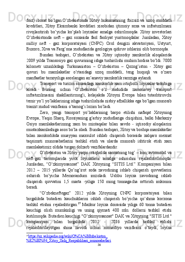 foiz)   iborat   bo’lgan.O’zbekistonda   Xitoy   hukumatining   foizsiz   va   uzoq   muddatli
kreditlari,   Xitoy   Eksimbanki   kreditlari   xisobidan   ijtimoiy   soxa   va   infratuzilmani
rivojlantirish   bo’yicha   ko’plab   loyixalar   amalga   oshirilmoqda.   Xitoy   investorlari
O’zbekistonda   neft   –   gaz   soxasida   faol   faoliyat   yuritmoqdalar.   Jumladan,   Xitoy
milliy   neft   -   gaz   korporatsiyasi   (CNPC)   Orol   dengizi   akvatoriyasi,   Ustyurt,
Buxoro, Xiva va Farg’ona xududlarida geologiya qidiruv ishlarini olib bormoqda.
Bundan   tashqari,   O’zbekistan   va   Xitoy   iqtisodiy   xamkorlik   aloqalarida
2009 yilda Transosiyo gaz quvurining ishga tushirilishi muhim hodisa bo’ldi. 7000
kilometr   uzunlikdagi   Turkmaniston   –   O’zbekiston   –   Qozog’iston   -   Xitoy   gaz
quvuri   bu   mamlakatlar   o’rtasidagi   uzoq   muddatli,   teng   huquqli   va   o’zaro
manfaatlar tamoyiliga asoslangan an’anaviy xamkorlik ramziga aylandi.
Transport va turizm soxasidagi xamkorlik xam istiqbolli loyixalar tarkibiga
kiradi.   Buning   uchun   O’zbekiston   o’z   xududida   zamonaviy   transport
infratuzilmasini   shakllantirmog’i,   kelajakda   Xitoyni   Evropa   bilan   tutashtiruvchi
temir yo’l yo’laklarining ishga tushirilishida nisbiy afzallikka ega bo’lgan munosib
tranzit xudud vazifasini o’tamog’i lozim bo’ladi.
Zero,   yangi   transport   yo’laklarining   barpo   etilishi   nafaqat   Xitoyning
Evropa, Yaqin Sharq, Rossiyaning g’arbiy xududlariga chiqishini, balki Markaziy
Osiyo   mamlakatlarinnng   xam   bu   mintaqalar   bilan   savdo   -   iqtisodiy   aloqalarini
mustaxkamlashiga asos bo’la oladi. Bundan tashqari, Xitoy va boshqa mamlakatlar
bilan   xamkorlikda   muayyan   maxsulot   ishlab   chiqarish   borasida   xalqaro   mexnat
taqsimoti   munosabatlarini   tashkil   etish   va   ularda   munosib   ishtirok   etish   xam
mamlakatimiz oldida turgan dolzarb vazifalardandir.
O’zbekiston va Xitoy yaqin istiqbolda sanoatning tog’ – kon, avtomobil va
neft-gaz   tarmoqlarida   yirik   loyixalarni   amalga   oshirishni   rejalashtirilmoqda.
Jumladan,   “O’zkimyosanoat”   DAK   Xitoyning   “SITIS   Ltd.”   Kompaniyasi   bilan
2012   –   2015   yillarda   Qo’ng’irot   soda   zavodining   ishlab   chiqarish   quvvatlarini
oshirish   bo’yicha   Memorandum   imzoladi.   Ushbu   loyixa   zavodning   ishlab
chiqarish   quvvatini   1,5   marta   -yiliga   150   ming   tonnagacha   orttirish   imkonini
beradi. 
“O’zbekneftegaz”   2012   yilda   Xitoyning   CNPC   korporatsiyasi   bilan
birgalikda   butadien   kauchuklarini   ishlab   chiqarish   bo’yicha   qo’shma   korxona
tashkil   etishni   rejalashtirgan. 27
  Mazkur   loyixa   doirasida   yiliga   60   tonna   butadien
kauchigi   olish   mumkinligi   va   uning   qiymati   400   mln.   dollarni   tashkil   etishi
kutilmoqda. Butadien kauchigi "O’zkimyosanoat" DAK va Xitoyning "SITIS Ltd."
kompaniyasi   bilan   birgalikda   2012   -   2016   yillarda   tashkil   etilishi
rejalashtirilayotgan   shina   zavodi   uchun   xomashyo   vazifasini   o’taydi,   loyixa
27
https://uz.wikipedia.org/wiki/O%CA%BBzbekiston_   
%E2%80%94_Xitoy_Xalq_Respublikasi_munosabatlari  
36 