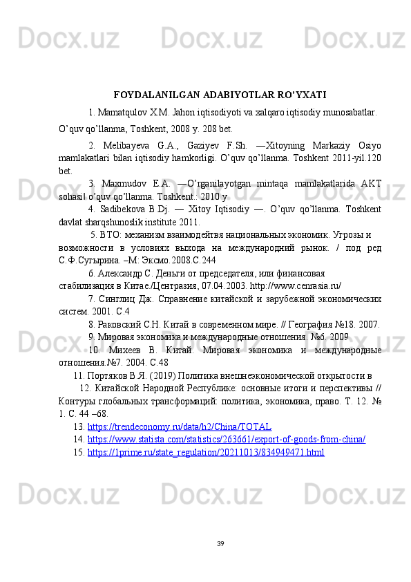 FOYDALANILGAN ADABIYOTLAR RO’YXATI
1. Mamatqulov X.M. Jahon iqtisodiyoti va xalqaro iqtisodiy munosabatlar.
O’quv qo’llanma, Toshkent, 2008 y. 208 bet.
2.   Melibayeva   G.A.,   Gaziyev   F.Sh.   ―Xitoyning   Markaziy   Osiyo
mamlakatlari bilan iqtisodiy hamkorligi. O’quv qo’llanma. Toshkent 2011-yil.120
bet.
3.   Maxmudov   E.A.   ―O’rganilayotgan   mintaqa   mamlakatlarida   AKT
sohasi  o’quv qo’llanma. Toshkent.: 2010 y‖
4.   Sadibekova   B.Dj.   ―   Xitoy   Iqtisodiy   ―.   O’quv   qo’llanma.   Toshkent
davlat sharqshunoslik institute 2011.
 5.  ВТО :  механизм   взаимодейтвя   национальных   экономик .  Угрозы и
возможности   в   условиях   выхода   на   международний   рынок.   /   под   ред
С.Ф.Сугырина. –М: Эксмо.2008.С.244
6.  Александр С. Деньги от председателя, или финансовая 
стабилизация в Китае./Центразия, 07.04.2003.  http :// www . cenrasia . ru /
7.   Синглиц   Дж.   Справнение   китайской   и   зарубежной   экономических
систем. 2001. С.4 
8. Раковский С.Н. Китай в современном мире. // География №18. 2007.
9. Мировая экономика и международные отношения. №6. 2009 
10.   Михеев   В.   Китай.   Мировая   экономика   и   международные
отношения.№7. 2004. С.48
      11.  Портяков В.Я. (2019) Политика внешнеэкономической открытости в 
            12.   Китайской  Народной  Республике:  основные  итоги  и  перспективы  //
Контуры глобальных  трансформаций:  политика, экономика, право. Т. 12. №
1. С. 44 –68.
      13.  https://trendeconomy.ru/data/h2/China/TOTAL  
      14.  https://www.statista.com/statistics/263661/export-of-goods-from-china/  
      15.  https://1prime.ru/state_regulation/20211013/834949471.html  
39 
