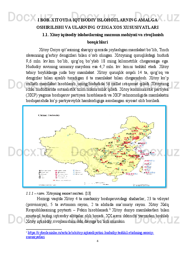 I BOB. XITOYDA IQTISODIY ISLOHOTLARNING AMALGA
OSHIRILISHI VA ULARNING O’ZIGA XOS XUSUSIYATLARI
1.1. Xitoy iqtisodiy islohotlarning mazmun mohiyati va rivojlanish
bosqichlari
Xitoy Osiyo qit’asining sharqiy qismida joylashgan mamlakat bo’lib, Tinch
okeanning   g’arbiy   dengizlari   bilan   o’rab   olingan.   Xitoyning   quruqlikdagi   hududi
9,6   mln.   kv.km.   bo’lib,   qirg’oq   bo’ylab   18   ming   kilometrlik   chegarasiga   ega.
Hududiy   suvining   umumiy   maydoni   esa   4,7   mln.   kv.   km.ni   tashkil   etadi.   Xitoy
tabiiy   boyliklarga   juda   boy   mamlakat.   Xitoy   quruqlik   orqali   14   ta,   qirg’oq   va
dengizlar   bilan   ajralib   turadigan   6   ta   mamlakat   bilan   chegaradosh.   Xitoy   ko’p
millatli mamlakat hisoblanib, uning hududida 56 millat istiqomat qiladi. Xitoyning
ichki hududlarida sotsialistik tizim hukmronlik qiladi. Xitoy kommunistik partiyasi
(XKP) yagona boshqaruv partiyasi hisoblanadi va XKP rahnomoligida mamlakatni
boshqarishda ko’p partiyaviylik hamkorligiga asoslangan siyosat olib boriladi.
1.1.1 – rasm.   Xitoyning sanoat xaritasi.  [13]  
Hozirgi vaqtda Xitoy 4 ta markaziy boshqaruvidagi shaharlar, 23 ta viloyat
(provinsiya),   5   ta   avtonom   rayon,   2   ta   alohida   ma’muriy   rayon.   Xitoy   Xalq
Respublikasining   poytaxti   –   Pekin   hisoblanadi. 1
  Xitoy   dunyo   mamlakatlari   bilan
mustaqil tashqi iqtisodiy aloqalar olib boradi. XX asrni ikkinchi yarmidan boshlab
Xitoy iqtisodiy rivojlanishini ikki davrga bo’lish mumkin.
1
  https://cyberleninka.ru/article/n/xitoy-iqtisodiyotini-hududiy-tashkil-etishning-asosiy-
xususiyatlari   
4  
