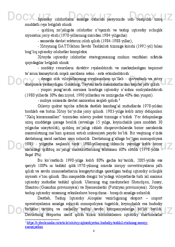 Iqtisodiy   islohotlarni   amalga   oshirish   jarayonida   uch   bosqichli   uzoq
muddatli reja belgilab olindi:
-   qishloq   xo’jaligida   islohotlar   o’tqazish   va   tashqi   iqtisodiy   ochiqlik
siyosatini joriy etish (1970-yillarning oxiridan 1984-yilgacha):
- sanoatda davlat sektorini isloh qilish (1984-1988-yillar);
- Xitoyning GATT/Jahon Savdo Tashkiloti tizimiga kirishi (1992-yil) bilan
bog’liq iqtisodiy islohotlar kompleksi.
Xitoyda   iqtisodiy   islohotlar   strategiyasining   muhim   vazifalari   sifatida
quyidagilar belgilab olindi:
-   moddiy   resurslarni   direktiv   rejalashtirish   va   markazlashgan   taqsimot
ta’sirini kamaytirish orqali narxlarni sekin - asta erkinlashtirish: 
-   dengiz   oldi   viloyatlarining   rivojlanishini   qo’llab   -   quvvatlash   va   xitoy
diasporasi yashaydigan Gonkong, Tayvan kabi mamlakatlardan kapital jalb qilish:
-   yuqori   jamg’arish   normasi   hisobiga   iqtisodiy   o’sishni   moliyalashtirish
(1980 yillarda 30% dan ziyod, 1990 yillardan va xozirgacha 40% dan yuqori):
- moliya soxasida davlat nazoratini saqlab qolish. 3
Oilaviy   qudrat   tajriba   sifatida   dastlab   kambag’al   xududlarda   1978-yildan
boshlab  esa  butun  Xitoy bo’yicha joriy qilindi. 1983-yilga  kelib xitoy dehqonlari
“Xalq  kommunallari”  tizimidan oilaviy  pudrat   tizimiga o’tishdi.  Yer   dehqonlarga
uzoq   muddatga   ijaraga   berildi   (avvaliga   15   yilga,   keyinchalik   ijara   muddati   30
yilgacha   uzaytirildi),   qishloq   xo’jaligi   ishlab   chiqaruvchilarida   bozor   narxlarida
maxsulotning ma’lum qismini sotish imkoniyati paydo bo’ldi. Bir vaqtning o’zida
davlatning xarid narhlari xam oshirildi. Davlatning g’allaga bo’lgan monopoliyasi
1985   -   yilgacha   saqlanib   turdi.   1980-yillarning   ikkinchi   yarmiga   kelib   bozor
narxidagi   qishloq   xo’jaligi   maxsulotlarining   tahminan   60%   sotildi   (1978-yilda   -
faqat 8%).
Bu   ko’rsatkich   1990-yilga   kelib   80%   gacha   ko’tarildi,   2005-yilda   esa
qariyb   100%   ni   tashkil   qildi.1970-yilning   oxirida   xorijiy   investitsiyalarni   jalb
qilish va savdo munosabatlarini kengaytirishga qaratilgan tashqi iqtisodiy ochiqlik
siyosati e’lon qilindi. Shu maqsadda dengiz bo’yidagi viloyatlarda turli xil maxsus
iqtisodiy   xududlar   tashkil   qilindi.   Ularning   eng   mashxurlari   Shenchjen,   Juxay,
Shantou (Guandun provinsiyasi) va Syamenlardir (Futszyan provinsiyasi). Xitoyda
tashqi iqtisodiy soxaning erkinlashuvi bosqichma - bosqich amalga oshirildi.
Dastlab,   Tashqi   Iqtisodiy   Aloqalar   vazirligining   eksport   –   import
operatsiyalarini   amalga   oshirish   monopoliyasi   tugatildi,   keyinchalik   esa   hududiy
birliklar   tarmoq   va   mahalliy   tashqi   savdo   kompaniyalariga   bo’lib   berildi.
Davlatning   eksportni   xarid   qilish   tizimi   korxonalararo   iqtisodiy   shartnomalar
3
  https://cyberleninka.ru/article/n/xitoy-iqtisodiyotini-hududiy-tashkil-etishning-asosiy-
xususiyatlari  
6 