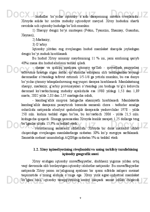 -   hududlar   bo’yicha   iqtisodiy   o’sish   darajasining   notekis   rivojlanishi.
Xitoyda   aslida   bir   nechta   xududiy   iqtisodiyot   mavjud.   Xitoy   hududini   shartli
ravishda uch iqtisodiy hududga bo’lish mumkin: 
1)   Sharqiy   dengiz   bo’yi   mintaqasi   (Pekin,   Tyanszin,   Shanxay,   Guandun,
Xaynan); 
2) Markaziy; 
3) G’arbiy.
Iqtisodiy   jihtdan   eng   rivojlangan   hudud   mamlakat   sharqida   joylashgan
dengiz bo’yi xududi hisoblanadi. 
Bu   hudud   Xitoy   umumiy   maydonining   11   %   ini,   jami   axolining   qariyb
40%i mana shu hudud aholisini tashkil qiladi.
-   shaxar   va   qishloq   axolisini   ijtimoiy   qo’llab   -   quvvatlash   miqyoslari
tafovutini   hisobga   olgan   xolda,   qo’shimcha   soliqlarni   olib   tashlagandan   keyingi
daromadlar   o’rtasidagi  tafovut  extimoli  1/5-1/6 ga  yetishi   mumkin, bu  esa  dunyo
bo’yicha ijtimoiy tabaqalashuvning eng yuqori darajasi hisoblanadi. Mamlakatning
sharqiy,   markaziy,   g’arbiy   provinsiyalari   o’rtasidagi   jon   boshiga   to’g’ri   keluvchi
daromad   ko’rsatkichining   xududiy   ajralishida   esa   1980   yildagi   1,53   dan   1,89
marta, 2002 yilda 2,03 dan 2,57 martagacha oshdi;
-   kambag’allik   miqyosi   haligacha   ahamiyatli   hisoblanadi.   Mamlakatda
kambag’allik   darajasini   pasaytirish   borasida   samarali   chora   -   tadbirlar   amalga
oshirilishi   natijasida   absolyut   qashshoqlik   darajasida   yashovchilar   1978   -   yilda
250   mln.   kishini   tashkil   etgan   bo’lsa,   bu   ko’rsatkich   2006   -   yilda   21,5   mln.
kishigacha qisqardi. Shunga qaramasdan Xitoyda kunlik xarajati 1,25 dollarga teng
bo’lganlar ulushi 15,9% ni tashkil etadi; 
-   resurslarning   samarasiz   ishlatilishi.   Xitoyda   bir   dona   maxsulot   ishlab
chiqarishga   rivojlangan   mamlakatlarga   nisbatan   30%   ko’p   energiya   sarfalanadi.
Sanoatda mehnat unumdorligi AQSHga nisbatan 5% ni tashkil etadi.
1.2.  Xitoy iqtisodiyotining rivojlanishi va uning tarkibiy tuzulishining
iqtisodiy geografik asosi
Xitoy   erishgan   iqtisodiy   muvaffaqiyatlar,   shubhasiz   yigirma   yildan   ortiq
vaqt davomida olib borilayotgan iqtisodiy islohotlar natijasidir. Bu muvaffaqiyatlar
natijasida   Xitoy   jaxon   xo’jaligining   ajralmas   bir   qismi   sifatida   xalqaro   mexnat
taqsimotida   o’zining   alohida   o’rniga   ega.   Xitoy   yirik   agrar-industrial   mamlakat
bo’lgani   bois,   iqtisodiy   taraqqiyotining   asosiy   maqsadi   sanoat   ishlab   chiqarish
9 