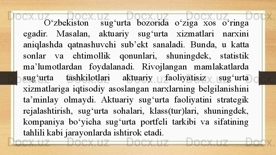 O‘zbekiston    sug‘urta  bozorida  o‘ziga  xos  o‘ringa 
egadir.  Masalan,  aktuariy  sug‘urta  xizmatlari  narxini 
aniqlashda  qatnashuvchi  sub’ekt  sanaladi.  Bunda,  u  katta 
sonlar  va  ehtimollik  qonunlari,  shuningdek,  statistik 
ma’lumotlardan  foydalanadi.  Rivojlangan  mamlakatlarda 
sug‘urta  tashkilotlari  aktuariy  faoliyatisiz  sug‘urta 
xizmatlariga  iqtisodiy  asoslangan  narxlarning  belgilanishini 
ta’minlay  olmaydi.  Aktuariy  sug‘urta  faoliyatini  strategik 
rejalashtirish,  sug‘urta  sohalari,  klass(tur)lari,  shuningdek, 
kompaniya  bo‘yicha  sug‘urta  portfeli  tarkibi  va  sifatining 
tahlili kabi jarayonlarda ishtirok etadi.  