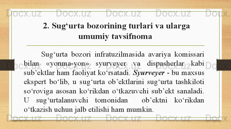   2. Sug‘urta bozorining turlari va ularga 
umumiy tavsifnoma
Sug‘urta  bozori  infratuzilmasida  avariya  komissari 
bilan  «yonma-yon»  syurveyer  va  dispasherlar  kabi 
sub’ektlar ham faoliyat ko‘rsatadi.  Syurveyer  - bu maxsus 
ekspert  bo‘lib,  u  sug‘urta  ob’ektlarini  sug‘urta  tashkiloti 
so‘roviga  asosan  ko‘rikdan  o‘tkazuvchi  sub’ekt  sanaladi. 
U  sug‘urtalanuvchi  tomonidan    ob’ektni  ko‘rikdan 
o‘tkazish uchun jalb etilishi ham mumkin.  