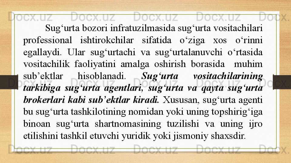 Sug‘urta bozori infratuzilmasida sug‘urta vositachilari 
professional  ishtirokchilar  sifatida  o‘ziga  xos  o‘rinni 
egallaydi.  Ular  sug‘urtachi  va  sug‘urtalanuvchi  o‘rtasida 
vositachilik  faoliyatini  amalga  oshirish  borasida    muhim 
sub’ektlar  hisoblanadi.  Sug‘urta  vositachilarining 
tarkibiga  sug‘urta  agentlari,  sug‘urta  va  qayta  sug‘urta 
brokerlari kabi sub’ektlar kiradi.  Xususan, sug‘urta agenti 
bu sug‘urta tashkilotining nomidan yoki uning topshirig‘iga 
binoan  sug‘urta  shartnomasining  tuzilishi  va  uning  ijro 
etilishini tashkil etuvchi yuridik yoki jismoniy shaxsdir. 