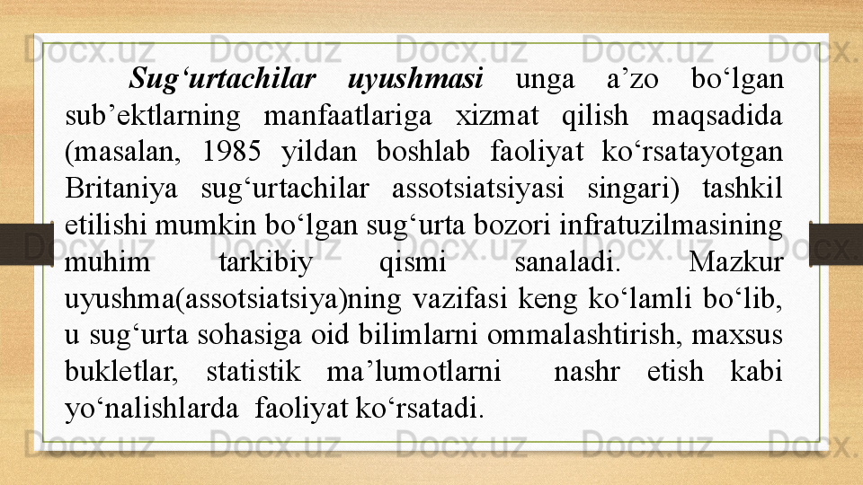 Sug‘urtachilar  uyushmasi  unga  a’zo  bo‘lgan 
sub’ektlarning  manfaatlariga  xizmat  qilish  maqsadida 
(masalan,  1985  yildan  boshlab  faoliyat  ko‘rsatayotgan 
Britaniya  sug‘urtachilar  assotsiatsiyasi  singari)  tashkil 
etilishi mumkin bo‘lgan sug‘urta bozori infratuzilmasining 
muhim  tarkibiy  qismi  sanaladi.  Mazkur 
uyushma(assotsiatsiya)ning  vazifasi  keng  ko‘lamli  bo‘lib, 
u sug‘urta sohasiga oid bilimlarni ommalashtirish, maxsus 
bukletlar,  statistik  ma’lumotlarni    nashr  etish  kabi 
yo‘nalishlarda  faoliyat ko‘rsatadi. 
