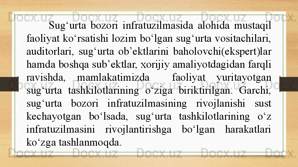 Sug‘urta  bozori  infratuzilmasida  alohida  mustaqil 
faoliyat ko‘rsatishi lozim bo‘lgan sug‘urta vositachilari, 
auditorlari,  sug‘urta  ob’ektlarini  baholovchi(ekspert)lar 
hamda boshqa sub’ektlar, xorijiy amaliyotdagidan farqli 
ravishda,  mamlakatimizda    faoliyat  yuritayotgan 
sug‘urta  tashkilotlarining  o‘ziga  biriktirilgan.  Garchi, 
sug‘urta  bozori  infratuzilmasining  rivojlanishi  sust 
kechayotgan  bo‘lsada,  sug‘urta  tashkilotlarining  o‘z 
infratuzilmasini  rivojlantirishga  bo‘lgan  harakatlari 
ko‘zga tashlanmoqda.  