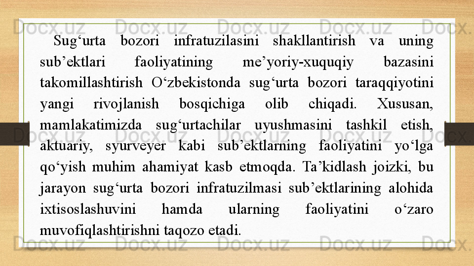 Sug‘urta  bozori  infratuzilasini  shakllantirish  va  uning 
sub’ektlari  faoliyatining  me’yoriy-xuquqiy  bazasini 
takomillashtirish  O‘zbekistonda  sug‘urta  bozori  taraqqiyotini 
yangi  rivojlanish  bosqichiga  olib  chiqadi.  Xususan, 
mamlakatimizda  sug‘urtachilar  uyushmasini  tashkil  etish, 
aktuariy,  syurveyer  kabi  sub’ektlarning  faoliyatini  yo‘lga 
qo‘yish  muhim  ahamiyat  kasb  etmoqda.  Ta’kidlash  joizki,  bu 
jarayon  sug‘urta  bozori  infratuzilmasi  sub’ektlarining  alohida 
ixtisoslashuvini  hamda  ularning  faoliyatini  o‘zaro 
muvofiqlashtirishni taqozo etadi. 