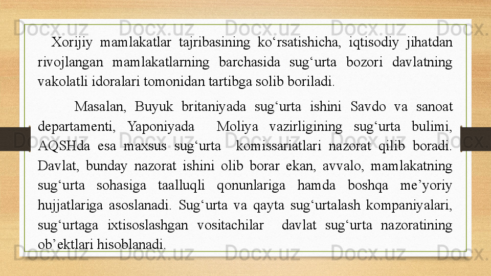 Xorijiy  mamlakatlar  tajribasining  ko‘rsatishicha,  iqtisodiy  jihatdan 
rivojlangan  mamlakatlarning  barchasida  sug‘urta  bozori  davlatning 
vakolatli idoralari tomonidan tartibga solib boriladi.
Masalan,  Buyuk  britaniyada  sug‘urta  ishini  Savdo  va  sanoat 
departamenti,  Yaponiyada    Moliya  vazirligining  sug‘urta  bulimi, 
AQSHda  esa  maxsus  sug‘urta    komissariatlari  nazorat  qilib  boradi. 
Davlat,  bunday  nazorat  ishini  olib  borar  ekan,  avvalo,  mamlakatning 
sug‘urta  sohasiga  taalluqli  qonunlariga  hamda  boshqa  me’yoriy 
hujjatlariga  asoslanadi.  Sug‘urta  va  qayta  sug‘urtalash  kompaniyalari, 
sug‘urtaga  ixtisoslashgan  vositachilar    davlat  sug‘urta  nazoratining 
ob’ektlari hisoblanadi. 