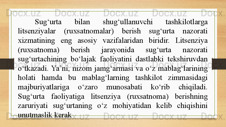 Sug‘urta  bilan  shug‘ullanuvchi  tashkilotlarga 
litsenziyalar  (ruxsatnomalar)  berish  sug‘urta  nazorati 
xizmatining  eng  asosiy  vazifalaridan  biridir.  Litsenziya 
(ruxsatnoma)  berish  jarayonida  sug‘urta  nazorati 
sug‘urtachining  bo‘lajak  faoliyatini  dastlabki  tekshiruvdan 
o‘tkazadi. Ya’ni,  nizom  jamg‘armasi  va  o‘z  mablag‘larining 
holati  hamda  bu  mablag‘larning  tashkilot  zimmasidagi 
majburiyatlariga  o‘zaro  munosabati  ko‘rib  chiqiladi. 
Sug‘urta  faoliyatiga  litsenziya  (ruxsatnoma)  berishning 
zaruriyati  sug‘urtaning  o‘z  mohiyatidan  kelib  chiqishini 
unutmaslik kerak