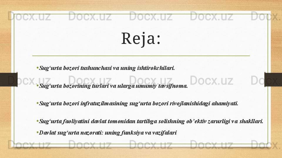 Reja:
•
Sug‘urta bozori tushunchasi va uning ishtirokchilari.
•
Sug‘urta bozorining turlari va ularga umumiy tavsifnoma.
•
Sug‘urta bozori infratuzilmasining sug‘urta bozori rivojlanishidagi ahamiyati. 
•
Sug‘urta faoliyatini davlat tomonidan tartibga solishning ob’ektiv zarurligi va  shakllari .
•
Davlat sug‘urta nazorati: uning funksiya va vazifalari 