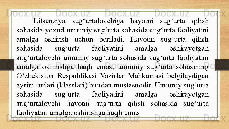 Litsenziya  sug‘urtalovchiga  hayotni  sug‘urta  qilish 
sohasida yoxud umumiy sug‘urta sohasida sug‘urta faoliyatini 
amalga  oshirish  uchun  beriladi.  Hayotni  sug‘urta  qilish 
sohasida  sug‘urta  faoliyatini  amalga  oshirayotgan 
sug‘urtalovchi  umumiy  sug‘urta  sohasida  sug‘urta  faoliyatini 
amalga  oshirishga  haqli  emas,  umumiy  sug‘urta  sohasining 
O‘zbekiston  Respublikasi  Vazirlar  Mahkamasi  belgilaydigan 
ayrim turlari (klasslari) bundan mustasnodir. Umumiy sug‘urta 
sohasida  sug‘urta  faoliyatini  amalga  oshirayotgan 
sug‘urtalovchi  hayotni  sug‘urta  qilish  sohasida  sug‘urta 
faoliyatini amalga oshirishga haqli emas 