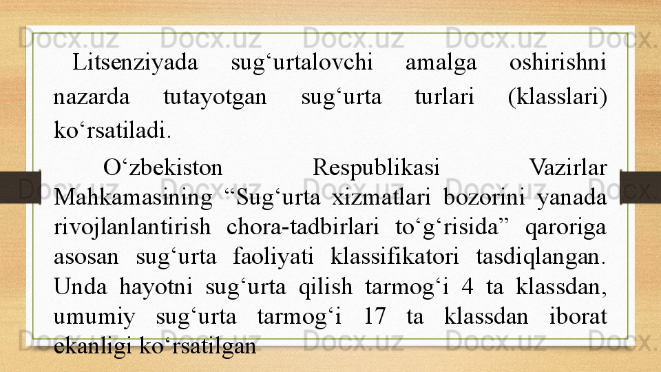 Litsenziyada  sug‘urtalovchi  amalga  oshirishni 
nazarda  tutayotgan  sug‘urta  turlari  (klasslari) 
ko‘rsatiladi.  
O‘zbekiston  Respublikasi  Vazirlar 
Mahkamasining  “Sug‘urta  xizmatlari  bozorini  yanada 
rivojlanlantirish  chora-tadbirlari  to‘g‘risida”  qaroriga 
asosan  sug‘urta  faoliyati  klassifikatori  tasdiqlangan. 
Unda  hayotni  sug‘urta  qilish  tarmog‘i  4  ta  klassdan, 
umumiy  sug‘urta  tarmog‘i  17  ta  klassdan  iborat 
ekanligi ko‘rsatilgan 