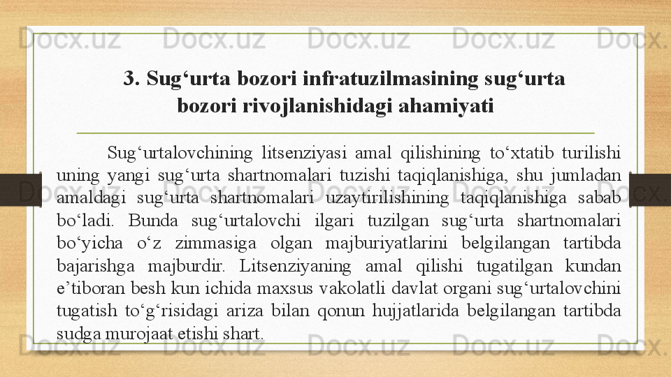 3. Sug‘urta bozori infratuzilmasining sug‘urta 
bozori rivojlanishidagi ahamiyati
Sug‘urtalovchining  litsenziyasi  amal  qilishining  to‘xtatib  turilishi 
uning  yangi  sug‘urta  shartnomalari  tuzishi  taqiqlanishiga,  shu  jumladan 
amaldagi  sug‘urta  shartnomalari  uzaytirilishining  taqiqlanishiga  sabab 
bo‘ladi.  Bunda  sug‘urtalovchi  ilgari  tuzilgan  sug‘urta  shartnomalari 
bo‘yicha  o‘z  zimmasiga  olgan  majburiyatlarini  belgilangan  tartibda 
bajarishga  majburdir.  Litsenziyaning  amal  qilishi  tugatilgan  kundan 
e’tiboran  besh  kun  ichida  maxsus  vakolatli  davlat  organi  sug‘urtalovchini 
tugatish  to‘g‘risidagi  ariza  bilan  qonun  hujjatlarida  belgilangan  tartibda 
sudga murojaat etishi shart. 