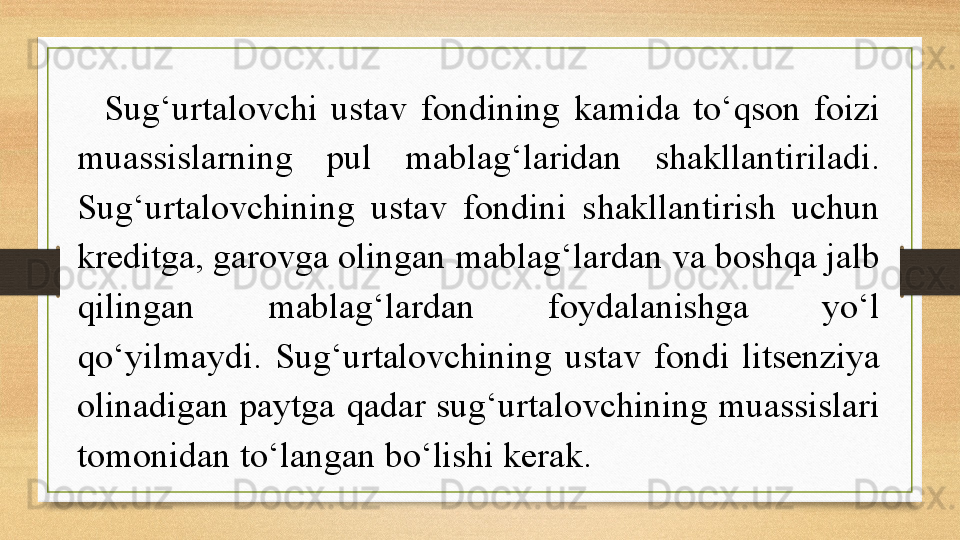 Sug‘urtalovchi  ustav  fondining  kamida  to‘qson  foizi 
muassislarning  pul  mablag‘laridan  shakllantiriladi. 
Sug‘urtalovchining  ustav  fondini  shakllantirish  uchun 
kreditga, garovga olingan mablag‘lardan va boshqa jalb 
qilingan  mablag‘lardan  foydalanishga  yo‘l 
qo‘yilmaydi.  Sug‘urtalovchining  ustav  fondi  litsenziya 
olinadigan paytga qadar sug‘urtalovchining muassislari 
tomonidan to‘langan bo‘lishi kerak.  