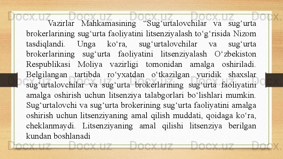 Vazirlar  Mahkamasining  “Sug‘urtalovchilar  va  sug‘urta 
brokerlarining  sug‘urta  faoliyatini  litsenziyalash  to‘g‘risida  Nizom 
tasdiqlandi.  Unga  ko‘ra,  sug‘urtalovchilar  va  sug‘urta 
brokerlarining  sug‘urta  faoliyatini  litsenziyalash  O‘zbekiston 
Respublikasi  Moliya  vazirligi  tomonidan  amalga  oshiriladi. 
Belgilangan  tartibda  ro‘yxatdan  o‘tkazilgan  yuridik  shaxslar 
sug‘urtalovchilar  va  sug‘urta  brokerlarining  sug‘urta  faoliyatini 
amalga  oshirish  uchun  litsenziya  talabgorlari  bo‘lishlari  mumkin. 
Sug‘urtalovchi  va  sug‘urta  brokerining  sug‘urta  faoliyatini  amalga 
oshirish  uchun  litsenziyaning  amal  qilish  muddati,  qoidaga  ko‘ra, 
cheklanmaydi.  Litsenziyaning  amal  qilishi  litsenziya  berilgan 
kundan boshlanadi